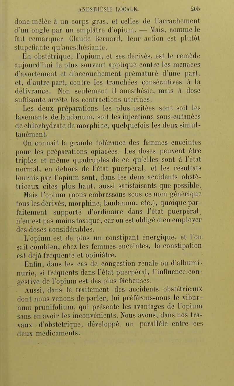 doue mêlée à un corps gras, et celles de l'arrachement d'un ongle par un emplâtre d'opium. — Mais, comme le fait remarquer Claude Bernard, leur aciion est plutôt stupéfiante qu'ancstliésiante. En obstétrique, l'opium, et ses dérivés, est le remèd<! aujourd'hui le plus souvent appliqué contre les menaces d'avortement et d'accouchement prématuré d'une part, et, d'autre part, contre les tranchées consécutives à la délivrance. Non seulement il anesthésic, mais à dose suffisante arrête les contractions utérines. Les deux préparations les plus usitées sont soit les lavements de laudanum, soit les injections sous-cutanées de chlorhydrate de morphine, quelquefois les deux simul- tanément. On connaît la grande tolérance des femmes enceintes pour les préparations opiacées. Les doses peuvent être triples, et même quadruples de ce qu'elles sont à l'état normal, en dehors de l'état puerpéral, et les résultats fournis par l'opium sont, dans les deux accidents obsté- tricaux cités plus haut, aussi satisfaisants que possible. Mais l'opium (nous embrassons sous ce nom générique tous les dérivés, morphine, laudanum, etc.), quoique par- faitement supporté d'ordinaire dans l'état puerpéral, n'en est pas moins toxique, car on est obhgé d'en employer des doses considérables. L'opium est de plus un constipant énergique, et l'on sait combien, chez les femmes enceintes, la constipation est déjà fréquente et opiniâtre. Enfin, dans les cas de congestion rénale ou.d'albumi- nurie, si fréquents dans l'état puerpéral, l'influence con- geslive de l'opium est des plus fâcheuses. Aussi, dans le traitement des accidents obstétricaux dont nous venons de parler, lui préférons-nous le vibur- num prunifolium, qui présente les avantages de l'opium sans en avoir les inconvénients. Nous avons, dans nos tra- vaux d'obstétrique, développé un parallèle entre ces deux médicaments.