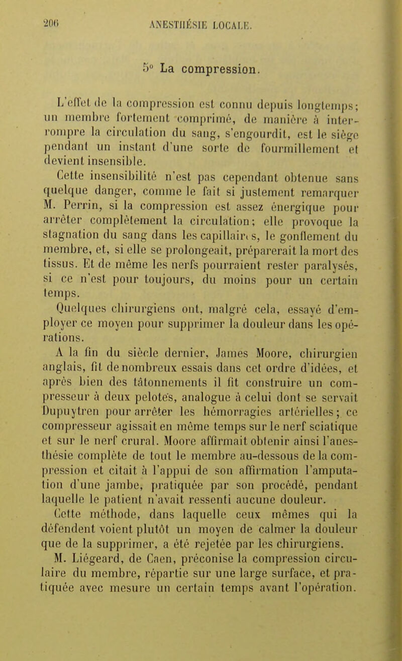 5» La compression. L'effcl, (le la compression est connu depuis longtemps; un membre foi'lement comprimé, de manière à inter- rompre la circulation du sang, s'engourdit, est le siège pendant un instant d'une sorte de fourmillement et devient insensible. Cette insensibilité n'est pas cependant obtenue sans quelque danger, comme le fait si justement remarquer M. Perrin, si la compression est assez énergique pour arrêter complètement la circulation; elle provoque la stagnation du sang dans les capillain s, le gonflement du membre, et, si elle se prolongeait, préparerait la mort des tissus. Et de même les nerfs pourraient rester paralysés, si ce n'est pour toujours, du moins pour un certain temps. Quelques chirurgiens ont, malgré cela, essayé d'em- ployer ce moyen pour supprimer la douleur dans les opé- rations. A la fin du siècle dernier, James Moore, chirurgien anglais, fit de nombreux essais dans cet ordre d'idées, et après bien des tâtonnements il fit construire un com- presseur à deux pelotes, analogue à celui dont se servait Dupuytren pour arrêter les hémori-agies artérielles; ce compresseur agissait en même temps sur le nerf sciatique et sur le nerf crural. Moore affirmait obtenir ainsi l'anes- thésie complète de tout le membre au-dessous de la com- pression et citait à l'appui de son affirmation l'amputa- tion d'une jambe, pratiquée par son procédé, pendant laquelle le patient n'avait ressenti aucune douleur. Cette méthode, dans laquelle ceux mêmes qui la défendent voient plutôt un moyen de calmer la douleur que de la supprimer, a été rejetée par les chirurgiens. M. Liégeard, de Caen, préconise la compression circu- laire du membre, répartie sur une large surface, et pra- tiquée avec mesure un certain temps avant l'opération.