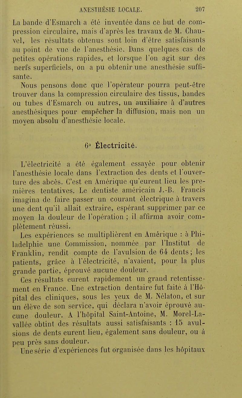 La bande d'Esmarcli a été inventée dans ce but de com- pression circulaire, mais d'après les travaux de M. Chau- vel, les résultats obtenus sont loin d'èlre satisfaisants au point de vue de l'anesthésie. Dans quelques cas de .petites opérations rapides, et lorsque l'on agit sur des nerfs superficiels, on a pu obtenir une aneslhésie suffi- sante. Nous pensons donc que l'opérateur pourra peut-être trouver dans la compression circulaire des tissus, bandes ou tubes d'Esmarch ou autres, un auxiliaire à d'autres anesthésiques pour empêcher la diffusion, mais non un moyen absolu d'anestbésie locale. 6° Électricité. L'électricité a été également essayée pour obtenir l'anesthésie locale dans l'extraction des dents et l'ouver- ture des abcès. C'est en Amérique qu'eurent lieu les pre- mières tentatives. Le dentiste américain J.-B. Francis imagina de faire passer un courant électrique à travers une dent qu'il allait extraire, espérant supprimer par ce moyen la douleur de l'opération ; il affirma avoir com- plètement réussi. Les expériences se multiplièrent en Amérique : à Phi- ladelphie une Commission, nommée par l'Institut de Franklin, rendit compte de l'avulsion de 64 dents; les patients, grâce à l'électricité, n'avaient, pour la plus grande partie, éprouvé aucune douleur. Ces résultats eurent rapidement un grand retentisse- ment en France. Une extraction dentaire fut faite à l'Hô- pital des cliniques, sous les yeux de M. Nélaton, et sur un élève de son service, qui déclara n'avoir éprouvé au- cune douleur. A l'hôpital Saint-Antoine, M. Morel-La- vallée obtint des résultats aussi satisfaisants : 15 avul- sions de dents eurent lieu, également sans douleur, ou à peu près sans douleur. Une série d'expériences fut organisée dans les hôpitaux