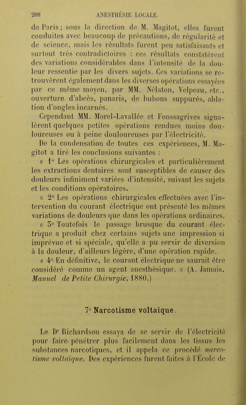 de Paris; sous la direclion de M. Magilot, elles fui'enl conduites avec beaucoup de précautions, de régularité et de science, mais les résultats furent peu satisfaisants et surtout très contradictoires : ces résultats constatèrent des variations considérables dans l'intensité de la dou- leur ressentie par les divers sujets. Ces variations se re- trouvèrent également dans les diverses opérations essayées par ce même moyen, par MM. Nélaton, Yelpeau, etc., onverture d'abcès, panaris, de bubons suppures, abla- tion d'ongles incarnés. Cependant MM. Morel-Lavallée et Fonssagrives signa- lèrent quelques petites opérations rendues moins dou- loureuses ou à peine douloureuses par l'électricité. De la condensation de toutes ces expériences, M. Ma- gitot a tiré les conclusions suivantes : « i Les opérations chirurgicales et particulièrement les extractions dentaires sont susceptibles de causer des douleurs infiniment variées d'intensité, suivant les sujets et les conditions opératoires. (( 2° Les opérations chirurgicales effectuées avec l'in- tervention du courant électrique ont présenté les mêmes variations de douleurs que dans les opérations ordinaires. « 3 Toutefois le passage brusque du courant élec- trique a produit chez certains sujets une impression si imprévue et si spéciale, qu'elle a pu servir de diversion à la douleur, d'ailleurs légère, d'une opération rapide. « 4° En définitive, le courant électrique ne saurait être considéré comme un agent anesthésique. » (A. Jamais, Manuel de Petite Chirurgie, 1880.) 7 Narcotisme voltaïque. Le D Richardson essaya de se servir de l'électricité pour faire pénétrer plus facilement dans les tissus les substances narcotiques, et il appela ce procédé narco- tisme voltaupie. Des expériences furent faites à l'École de