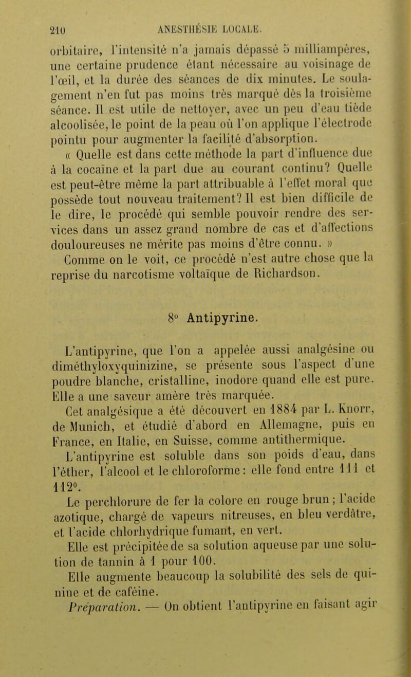 orbilairo, riiilensilé n'a jamais dépassé 5 milliainpères, une certaine prudence étant nécessaire au voisinage de l'œil, cl la durée des séances de dix minutes. Le soula- gement n'en fut pas moins très marqué dès la troisième séance. 11 est utile de nettoyer, avec un peu d'eau tiède alcoolisée, le point de la peau où l'on applique l'électrode pointu pour augmenter la facilité d'absorption. « Quelle est dans cette méthode la part d'influence due à la cocaïne et la part due au courant continu? Quelle est peut-être même la part altribuable à l'ellèt moral que possède tout nouveau traitement? 11 est bien difficile de le dire, le procédé qui semble pouvoir rendre des ser- vices dans un assez grand nombre de cas et d'alfections douloureuses ne mérite pas moins d'être connu. » Comme on le voit, ce procédé n'est autre chose que la reprise du narcotisme voltaïque de Richardson. 8 Antipyrine. L'antipyrine, que l'on a appelée aussi analgcsine ou dimcthyloxyquinizine, se présente sous l'aspect d'une poudre blanche, cristalline, inodore quand elle est pure. Elle a une saveur amère très marquée. Cet analgésique a été découvert en 1884 par L. Knorr, de Munich, et étudié d'abord en Allemagne, puis en France, en Italie, en Suisse, comme antithermique. L'antipyrine est soluble dans son poids d'eau, dans Téthcr, l'alcool et le chloroforme : elle fond entre M i et 112». Le perchlorure de fer la colore en rouge brun ; l'acide azotique, chargé de vapeurs nitreuses, en bleu verdàtre, et l'acide chlorhydrique fumant, en vert. Elle est précipitée de sa solution aqueuse par une solu- tion de tannin à 1 pour 100. Elle augmente beaucoup la solubilité des sels de qui- nine et de caféine. Préparation. — Un obtient l'antipyrine en faisant agir