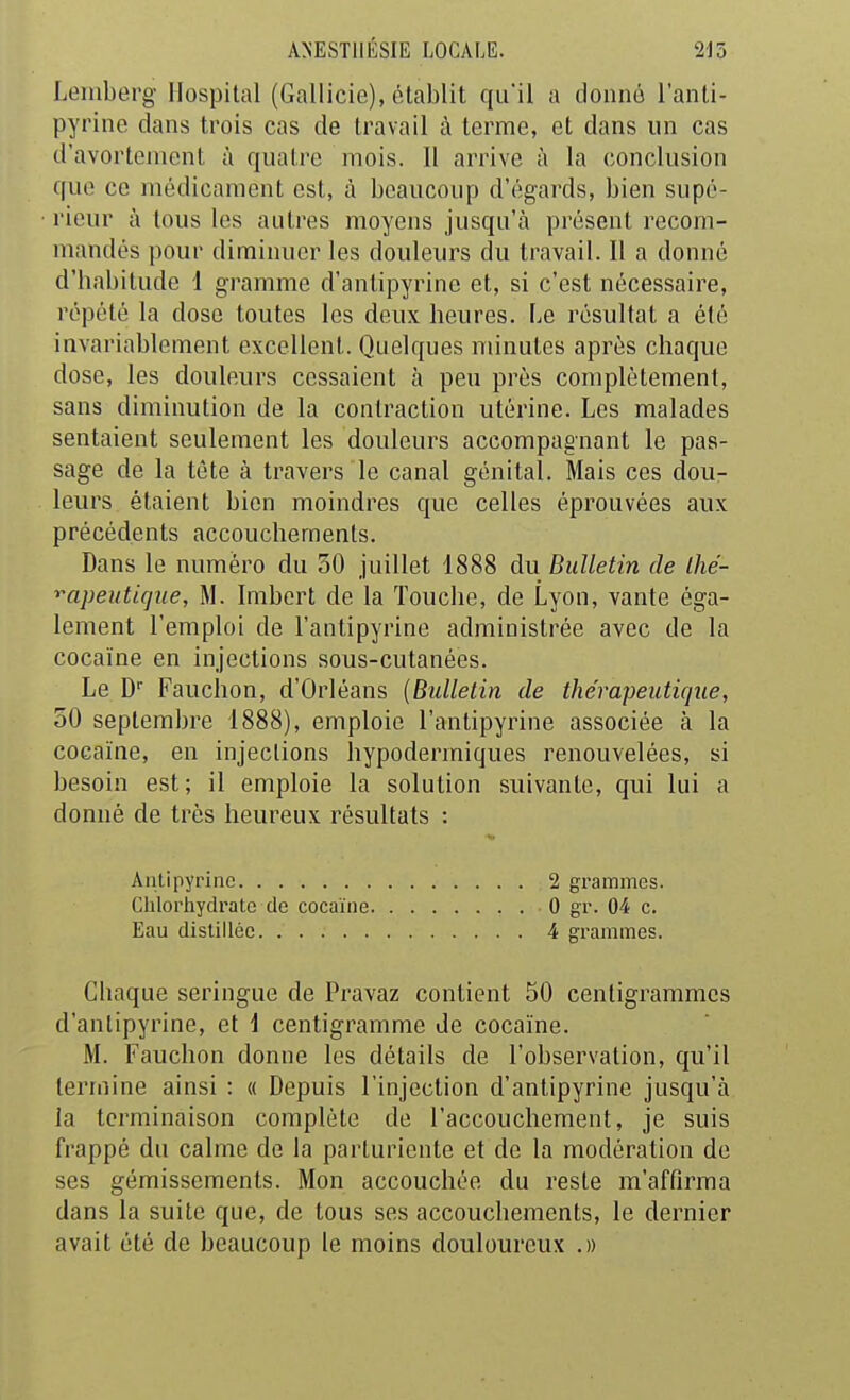 Leinberg Hospital (Gallicie), établit qu'il a donné l'anti- pyrine dans trois cas de travail à terme, et dans un cas d'avortement à quatre mois. 11 arrive à la conclusion que ce médicament est, à beaucoup d'égards, bien supé- rieur à tous les autres moyens jusqu'à présent recom- mandés pour diminuer les douleurs du travail. Il a donné d'babitude 1 gramme d'aniipyrinc et, si c'est nécessaire, répété la dose toutes les deux heures. Le résultat a été invariablement excellent. Quelques minutes après chaque dose, les douleurs cessaient à peu près complètement, sans diminution de la contraction utérine. Les malades sentaient seulement les douleurs accompagnant le pas- sage de la tête à travers le canal génital. Mais ces dou- leurs étaient bien moindres que celles éprouvées aux précédents accouchements. Dans le numéro du 50 juillet 1888 du Bulletin de Lhé- ^apeiitujne, M. Irabort de la Touche, de Lyon, vante éga- lement l'emploi de l'antipyrine administrée avec de la cocaïne en injections sous-cutanées. Le D Fauchon, d'Orléans {Bulletin de thérapeutique, 50 septembre 1888), emploie l'antipyrine associée à la cocaïne, en injections hypodermiques renouvelées, si besoin est; il emploie la solution suivante, qui lui a donné de très heureux résultats : Aulipyrinc 2 grammes. Chlorhydrate de cocaïne 0 gr. 04 c. Eau distillée 4 grammes. Chaque seringue de Pravaz contient 50 centigrammes d'anlipyrine, et i centigramme de cocaïne. M. Fauchon donne les détails de l'observation, qu'il termine ainsi : « Depuis l'injection d'antipyrine jusqu'à la terminaison complète de l'accouchement, je suis frappé du calme de la parturiente et de la modération de ses gémissements. Mon accouchée du reste m'affirma dans la suite que, de tous ses accouchements, le dernier avait été de beaucoup le moins douloureux .»