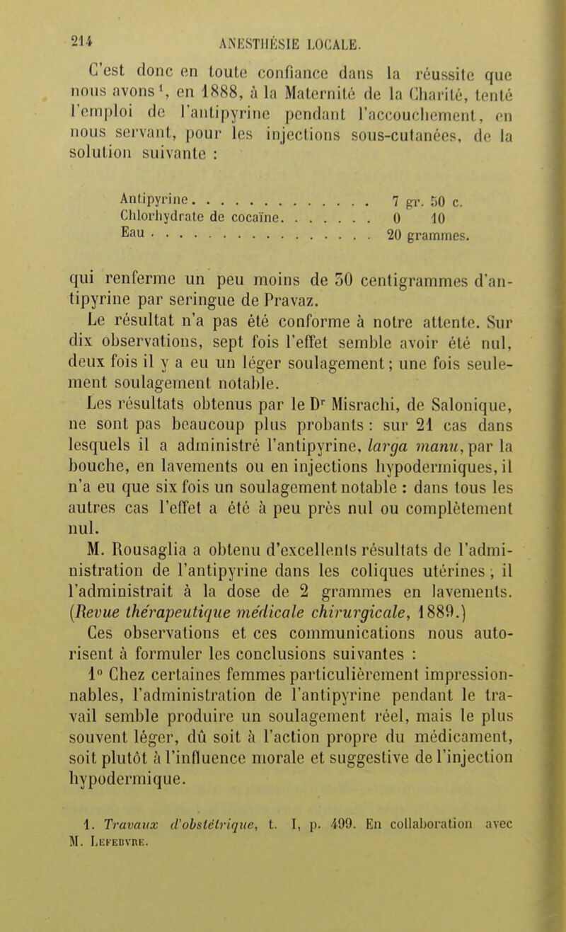 C'est donc en toute confiance dans la réussite que nous avons S en 1H88, à la Maternité de la Charité, tenté l'emploi de l'antipyrine pendant raccoucliement, on nous servant, pour les injections sous-cutanées, de la solution suivante : Anlipyrine 7 gi'. 50 c. ClilorJiydrate de cocaïne 0 10 Eau 20 grammes. qui renferme un peu moins de 50 centigrammes d'an- tipyrine par seringue de Pravaz. Le résultat n'a pas été conforme à notre attente. Sur dix observations, sept fois l'effet semble avoir été nul, deux fois il y a eu un léger soulagement ; une fois seule- ment soulagement notable. Les résultats obtenus par leD Misrachi, de Salonique, ne sont pas beaucoup plus probants : sur 21 cas dans lesquels il a administré l'antipyrine,/av-t/a ?«anî/, parla bouche, en lavements ou en injections hypodermiques, il n'a eu que six fois un soulagement notable : dans tous les autres cas l'effet a été à peu près nul ou complètement nul. M. Rousaglia a obtenu d'excellents résultats de l'admi- nistration de l'antipyrine dans les coliques utérines ; il l'administrait à la dose de 2 grammes en lavements. {Revue thérapeutique médicale chirurgicale, 1889.) Ces observations et ces communications nous auto- risent à formuler les conclusions suivantes : 1 Chez certaines femmes particulièrement impression- nables, l'administration de l'antipyrine pendant le tra- vail semble produire un soulagement réel, mais le plus souvent léger, dû soit à l'action propre du médicament, soit plutôt à l'influence morale et suggestive de l'injection hypodermique. 1. Travaux d'ohslélriquc, t. I, p. 499. En collaboration avec M. LEFEDVnE.