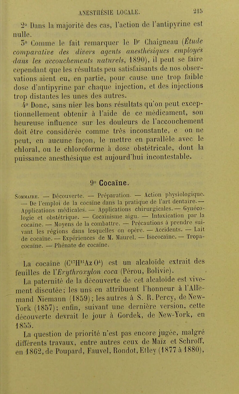 '2 Dans lu majorité des cas, l'action do l'anlipyrine est nulle. 3° Comme le fait remarquer le D'- Chaigneau {Etude comparative des divers agents anesthésiques emploTjés dans les accouchements naturels, 1890), il peut se l'aire eepeudant que les résultats peu satisfaisants de nos obser- vations aient eu, en partie, pour cause une trop faible dose d'antipyrine par chaque injection, et des injections trop distantes les unes des autres. •4 Donc, sans nier les bons résultats qu'on peut excep- tionnellement obtenir à l'aide de ce médicament, son heureuse influence sur les douleurs de l'accouchement doit être considérée comme très inconstante, e on ne peut, en aucune façon, le mettre en parallèle avec le chloral, ou le chloroforme à dose obstétricale, dont la puissance anesthésique est aujourd'hui incontestable. 9° Cocaïne. SoMMATRE. — Découverte. — Préparation. — Action physiologique. — De l'emploi de la cocaïne dans la pratique de l'art dentaire.— Applications médicales. — Applications cliirurgicales. — Gynéco- logie et obstétrique. — Cocaïnisme aigu. — Intoxication par la cocaïne. — Moyens de la combattre. — Précautions à prendre sui- vant les régions dans lesquelles on opèi-e. — Accidents. — Lait de cocaïne. — Expériences de M. Maïu-el. — Isococaïne. — Tropa- cocaïne. — Phénate de cocaïne. La cocaïne (C'^P'AzO^) est un alcaloïde extrait des feuilles de VErytliroxylon coca (Pérou, Bolivie). La paternité de la découverte de cet alcaloïde est vive- ment discutée; les uns en attribuent l'honneur à l'Alle- mand Niemann (1859) ; les autres à S. R.Percy, de New- York (1857); enfin, suivant une dernière version, celte découverte devrait le jour à Gordek, de New-York, en 1855. La question de priorité n'est pas encore jugée, malgré différents travaux, entre autres ceux de Maïz et Schroif, en 18G2,de Poupard, Fauvel, Rondot,Elley (1877 à 1880),