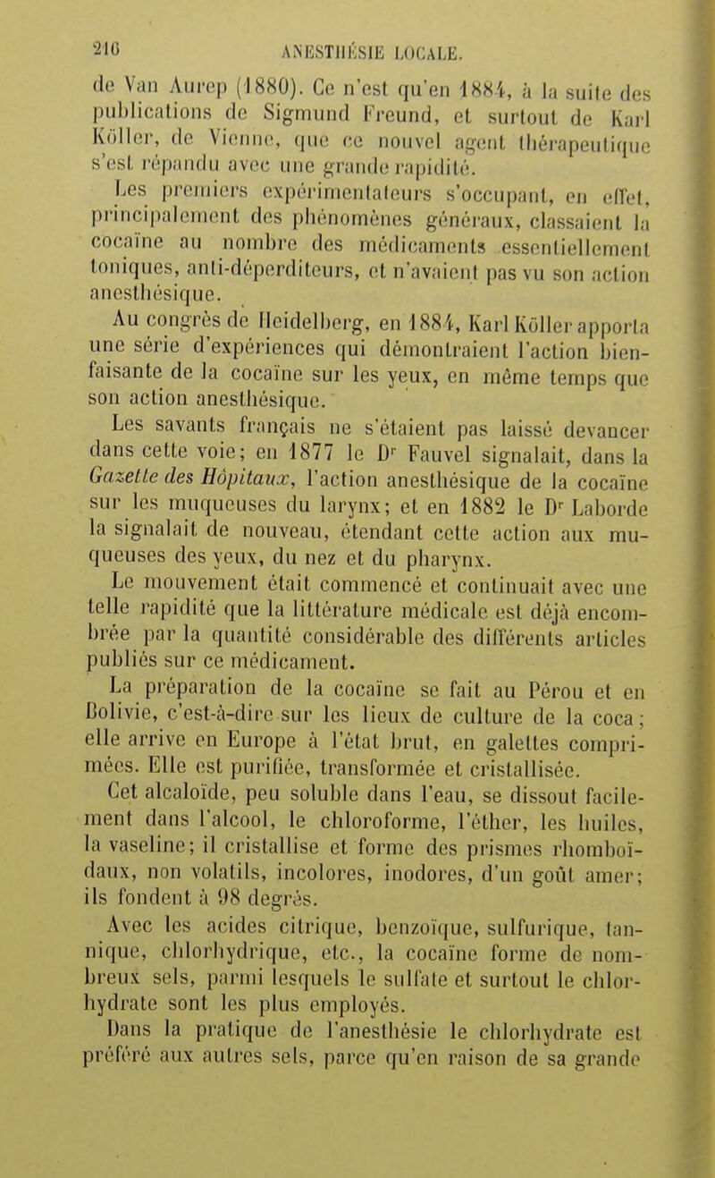 de Van Aurep (1880). Ce n'est qu'en 188-i, à la suite des pul)licalions de Sigmund Freund, et surtout de Kail Koller, de Vieillie, que ee nouvel agent thérapeutique s'est répandu avec une grande i-apidité. Les premiers expérimentateurs s'occupant, en edet, principalement des phénomènes généraux, classaient là cocaïne au nombre des médicaments cssentiellemeni toniques, anli-déperditcurs, et n'avaient pas vu son action aneslhésique. Au congrès de Ileidelherg, en 188i, Karl Koller apporta une série d'expériences qui démontraient l'action bien- faisante de la cocaïne sur les yeux, en même temps que son action anestliésique. Les savants français ne s'étaient pas laissé devancer dans cette voie; en 1877 le D'' Fauvel signalait, dans la Gazette des Hôpitaux, l'action anesthésique de la cocaïne sur les muqueuses du larynx; et en 1882 le D'- Laborde la signalait de nouveau, étendant celte action aux mu- queuses des yeux, du nez et du pharynx. Le mouvement était commencé et continuait avec une telle rapidité que la littérature médicale est déjà encom- brée par la quantité considérable des diiïérents articles publiés sur ce médicament. La préparation de la cocaïne se fait au Pérou et en Bolivie, c'est-à-dire sur les lieux de culture de la coca ; elle arrive en Europe à l'état brul, en galettes compri- mées. Elle est purifiée, transformée et cristallisée. Cet alcaloïde, peu soluble dans l'eau, se dissout facile- ment dans l'alcool, le chloroforme, l'éther, les huiles, la vaseline; il cristallise et forme des prismes rhomboï- daux, non volatils, incolores, inodores, d'un goût amer; ils fondent à 98 degrés. Avec les acides citrique, bcnzoïque, sulfurique, tan- nique, clilorhydrique, etc., la cocaïne forme de nom- breux sels, parmi lesquels le sulfate et surtout le chlor- hydrate sont les plus employés. Dans la pratique de l'anesthésie le chlorhydrate est préféré aux autres sels, parce qu'en raison de sa grande