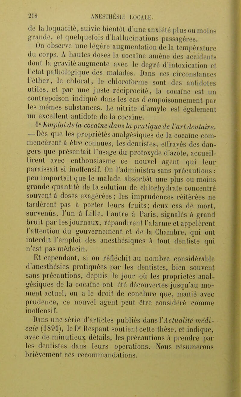 de la loquacité, suivie bienlrtt d'une anxiété plus ou moins grande, ol qiK^lquofois d'hallucinations passagères. On observe une légère augmentation de la température du corps. A hautes doses la cocaïne amène des accidents dont \a gravité augmente avec le degré d'intoxication et Télnt pathologique des malades. Dans ces circonstances l'élher, le chloral, le chloroforme sont des antidotes utiles, et par une juste réciprocité, la cocaïne est un contrepoison indiqué dans les cas d'empoisonnement par les mêmes substances. Le nilrite d'amyle est également un excellent antidote de la cocaïne. {Emploi delà cocaïne dans la pratique de l'art dentaire. — Dès que les propriétés analgésiques de la cocaïne com- mencèrent à être connues, les dentistes, ellrayés des dan- gers que présentait l'usage du protoxyde d'azote, accueil- lirent avec enthousiasme ce nouvel agent qui leur paraissait si inolfensif. On l'administra sans précautions: peu importait que le malade absorbât une plus ou moins grande quantité de la solution de chlorhydrate concentré souvent à doses exagérées ; les imprudences réitérées ne tardèrent pas à porter leurs fruits; deux cas de mort, survenus, l'un à Lille, l'autre à Paris, signalés à grand bruit par les journaux, répandirent l'alarme et appelèrent l'attention du gouvernement et de la Chambre, qui ont interdit l'emploi des anesthésiques à tout dentiste qui n'est pas médecin. Et cependant, si on réfléchit au nombre considérable d'anesthésies pratiquées par les dentistes, bien souvent sans précautions, depuis le jour où les propriétés anal- gésiques de la cocaïne ont été découvertes jusqu'au mo- ment actuel, on a le droit de conclure que, manié avec prudence, ce nouvel agent peut être considéré comme inoffensif. Dans une série d'articles publiés dans l'Actualité médi- cale (1891), leD Ilespaut soutient cette thèse, et indique, avec de minutieux détails, les précautions à prendre par les dentistes dans leurs opérations. Nous résumerons brièvement ces recommandations.
