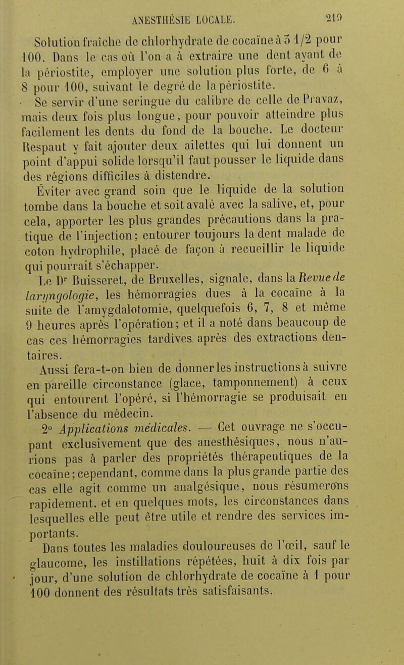 Solution fraîche de chlorhydralc de cocaïne à 5 1 /2 pour 100. Dans le cas où l'on a à extraire une dent ayant de la périostite, employer une solution plus forte, de 0 à 8 pour 100, suivant le degré de la périostite. ■ Se servir d'une seringue du calibre de celle de Pravaz, mais deux fois plus longue, pour pouvoir atteindre plus facilement les dents du fond de la bouche. Le docteur Respaut y fait ajouter deux ailettes qui lui donnent un point d'appui solide lorsqu'il faut pousser le liquide dans des régions difficiles à distendre. Éviter avec grand soin que le liquide de la solution tombe dans la bouche et soit avalé avec la salive, et, pour cela, apporter les plus grandes précautions dans la pra- tique de l'injection; entourer toujours la dent mjilade de coton hydrophile, placé de façon à recueillir le liquide qui pourrait s'échapper. Le D'' Buisseret, de Bruxelles, signale, dans, la Revue de larfincjologie, les hémorragies dues à la cocaïne à la suite de i'amygdalotomie, quelquefois 6, 7, 8 et même 9 heures après l'opération; et il a noté dans beaucoup de cas ces hémorragies tardives après des extractions den- taires. Aussi fera-t-on bien de donner les instructions à suivre en pareille circonstance (glace, tamponnement) à ceux qui entourent l'opéré, si l'hémorragie se produisait en l'absence du médecin. 2° Applications médicales. — Cet ouvrage ne s'occu- pant exclusivement que des anesthésiques, nous n'au- rions pas à parler des propriétés thérapeutiques de la cocaïne; cependant, comme dans la plus grande partie des cas elle agit comme un analgésique, nous résumerons rapidement, et en quelques mots, les circonstances dans lesquelles elle peut être utile et rendre des services im- portants. Dans toutes les maladies douloureuses de l'œil, sauf le glaucome, les instillations répétées, huit à dix fois par ' jour, d'une solution de chlorhydrate de cocaïne à 1 pour iOO donnent des résultats très satisfaisants.