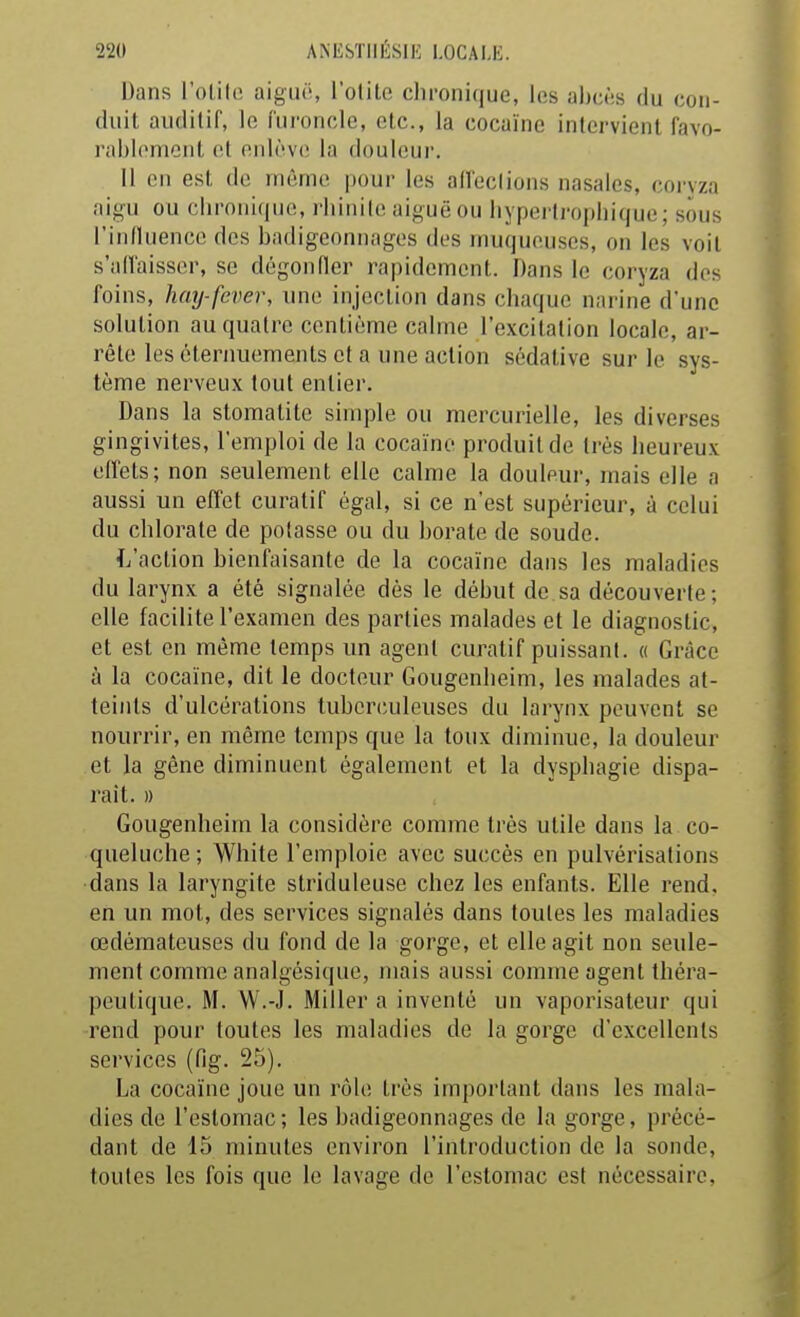 Dans l'olilo aiguë, l'otite clironique, les ahcès du con- duit auditif, le furoncle, etc., la cocaïne intervient favo- i'ai)l('nionl et cuh^ve la douleui'. Il en est de môme pour les alï'eclions nasales, coryza aigu ou chronique, rhinite aiguë ou hypertrophique; sous l'inlluence des badigeonnages des muqueuses, on les voit s'allaisser, se dégonfler rapidement. Dans le coryza des foins, hmj-fever, une injection dans chaque narine d'une solution au quatre centième calme l'excitation locale, ar- rête les éternuemenls et a une action sédative sur le sys- tème nerveux tout entier. Dans la stomatite simple ou mercurielle, les diverses gingivites, l'emploi de la cocaïne produit de très heureux elfets; non seulement elle calme la douleur, mais elle a aussi un effet curatif égal, si ce n'est supérieur, à celui du chlorate de potasse ou du borate de soude. L'action bienfaisante de la cocaïne dans les maladies du larynx a été signalée dès le début de sa découverte; elle facilite l'examen des parties malades et le diagnostic, et est en même temps un agent curatif puissant. « Grâce à la cocaïne, dit le docteur Gougenheim, les malades at- teints d'ulcérations tuberculeuses du larynx peuvent se nourrir, en même temps que la toux diminue, la douleur et la gêne diminuent également et la dysphagie dispa- rait. » Gougenheim la considère comme très utile dans la co- queluche ; White l'emploie avec succès en pulvérisations dans la laryngite striduleuse chez les enfants. Elle rend, en un mol, des services signalés dans toutes les maladies œdémateuses du fond de la gorge, et elle agit non seule- ment comme analgésique, mais aussi comme agent théra- peutique. M. W.-J. Miller a inventé un vaporisateur qui rend pour toutes les maladies de la gorge d'excellents services (fig. 25). La cocaïne joue un rôle très important dans les mala- dies de l'estomac; les badigeonnages de la gorge, précé- dant de 15 minutes environ l'introduction de la sonde, toutes les fois que le lavage de l'estomac est nécessaire.