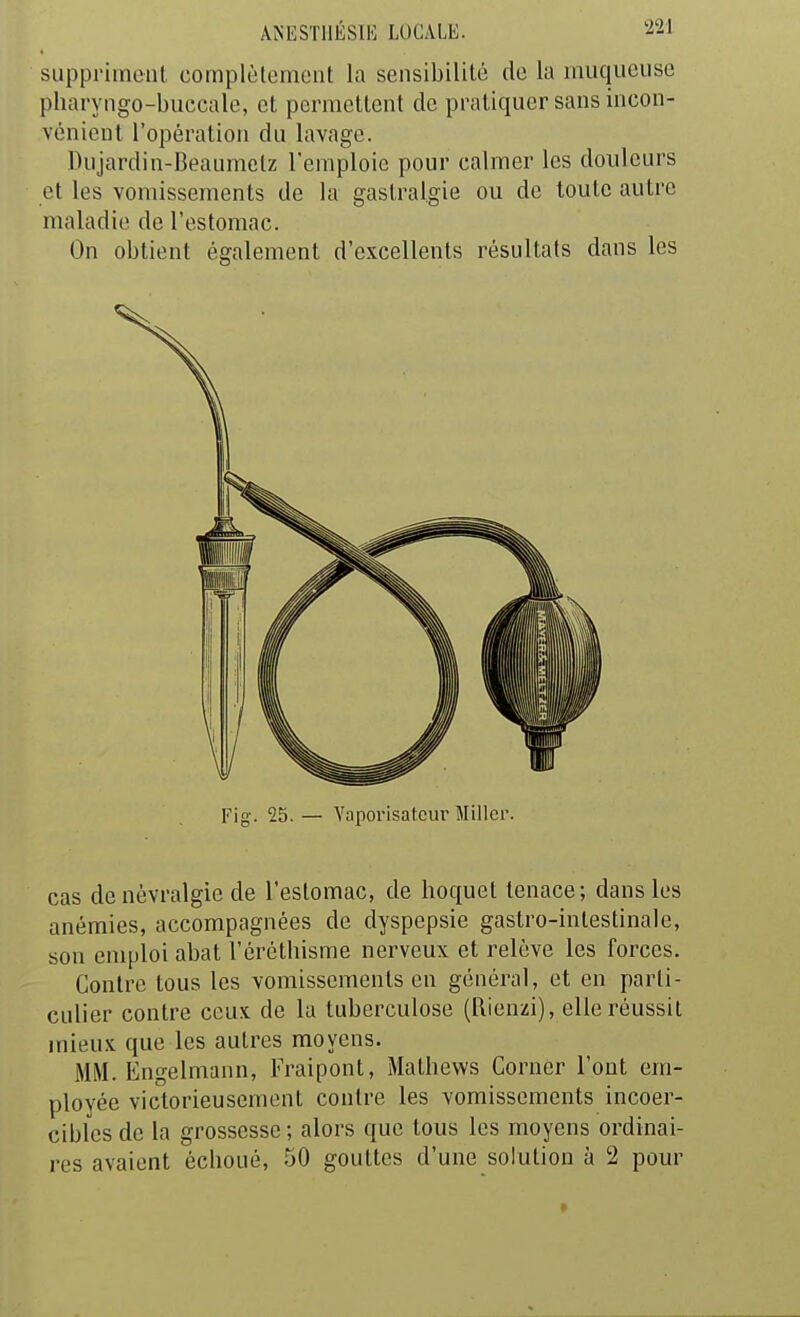 suppriment complèloment la sensibililé de la muqueuse pharyngo-buccale, et permettent de pratiquer sans incon- vénient l'opération du lavage. Biijardin-Beaumclz l'emploie pour calmer les douleurs et les vomissements de la gastralgie ou de toute autre maladie de l'estomac. On obtient également d'excellents résultats dans les Fig. 25. — Vaporisateur Miller. cas de névralgie de l'estomac, de hoquet tenace; dans les anémies, accompagnées de dyspepsie gastro-intestinale, son emploi abat l'éréthisme nerveux et relève les forces. Contre tous les vomissements en général, et en parti- culier contre ceux de la tuberculose (Rienzi), elle réussit mieux que les autres moyens. MM. Engelmann, Fraipont, Mathews Corner l'ont em- ployée victorieusement contre les vomissements incoer- cibles de la grossesse ; alors que tous les moyens ordinai- res avaient échoué, 50 gouttes d'une solution à 2 pour