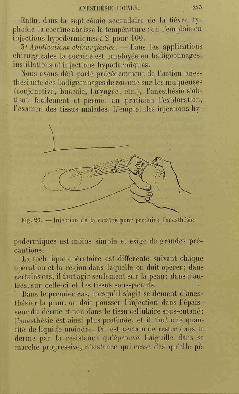 Enfin, dans la septicémie secondaire de la fièvre ty- phoïde la cocaïne abaisse la température : on l'emploie en injections hypodermiques à 2 pour 100. 0° Applications chirurgicales. —Dans les applications chirurgicales la cocaïne est employée en badigeounages, instillations et injections hypodermiques. Nous avons déjà parlé précédemment de l'action anes- thésiante des badigeounages de cocaïne sur les muqueuses (conjonctive, buccale, laryngée, etc.), l'anesthésie s'ob- tient facilement et permet au praticien l'exploration, l'examen des tissus malades. L'emploi des injections hy- Fig. 26. — Injection de la cocaïne pour produire J'anestliésie. podermiques est moins simple et exige de grandes pré- cautions. La technique opératoire est différente suivant chaque opération et la région dans laquelle on doit opérer; dans certains cas, il faut agir seulement sur la peau ; dans d'au- tres, sur celle-ci et les tissus sous-jacents. Dans le premier cas, lorsqu'il s'agit seulement d'anes- thésier la peau, on doit pousser l'injection dans l'épais- seur du derme et non dans le tissu cellulaire sous-cutané: l'anesthésie est ainsi plus profonde, et il faut une quan- tité de liquide moindre. On est certain de rester dans le derme par la résistance qu'éprouve l'aiguille dans sa marche progressive, résislance qui cesse dès qu'elle pé-