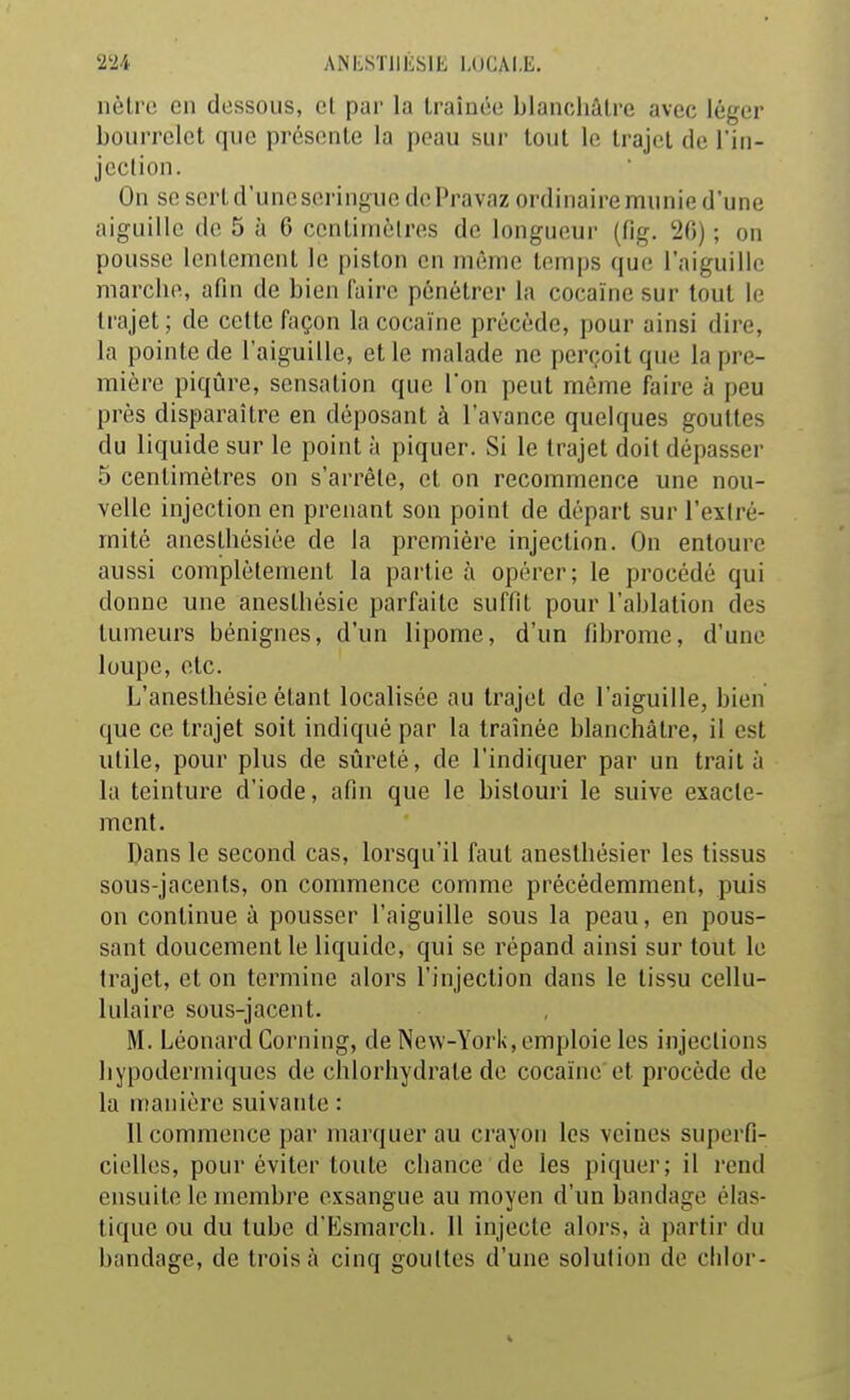 nôtre en dessous, et par la traînée blanchâtre avec léger bourrelet que présente la peau sur tout le trajet de l'in- jcclion. On se sert d'une seringue de Pravaz ordinaire munie d'une aiguille de 5 à 6 centimètres de longueur (fig. 26) ; on pousse lentement le piston en même temps que l'aiguille marche, afin de bien faire pénétrer la cocaïne sur tout le trajet; de cette façon la cocaïne précède, pour ainsi dire, la pointe de l'aiguille, et le malade ne perçoit que la pre- mière piqûre, sensation que Ton peut môme faire à peu près disparaître en déposant à l'avance quelques gouttes du liquide sur le point à piquer. Si le trajet doit dépasser 5 centimètres on s'arrête, et on recommence une nou- velle injection en prenant son point de départ sur l'extré- mité aneslhésiée de la première injection. On entoure aussi complètement la partie à opérer; le procédé qui donne une anesthésie parfaite suffit pour l'ablation des tumeurs bénignes, d'un lipome, d'un fibrome, d'une loupe, etc. L'aneslhésie étant localisée au trajet de l'aiguille, bien que ce trajet soit indiqué par la traînée blanchâtre, il est utile, pour plus de sûreté, de l'indiquer par un traita la teinture d'iode, afin que le bistouri le suive exacte- ment. Dans le second cas, lorsqu'il faut anesthésier les tissus sous-jacents, on commence comme précédemment, puis on continue à pousser l'aiguille sous la peau, en pous- sant doucement le liquide, qui se répand ainsi sur tout le trajet, et on termine alors l'injection dans le tissu cellu- lulaire sous-jacent. M. Léonard Corning, de New-York, emploie les injections hypodermiques de chlorhydrate de cocaïne'et procède de la manière suivante : Il commence par marquer au crayon les veines superfi- cielles, pour éviter toute chance de les piquer; il rend ensuite le membre exsangue au moyen d'un bandage élas- tique ou du tube d'Esmarch. 11 injecte alors, à partir du bandage, de trois à cinq gouttes d'une solution de clilor-