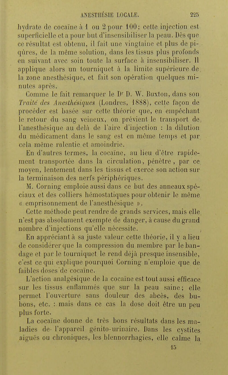 liydi'atG de cocaïne à 1 ou 2 pour 100; celle injection est supcMTiciolIc et a pour but d'insensibiliser la peau. Dès que ce résultat est obtenu, il fait une vingtaine et plus de pi- qûres, de la même solution, dans les tissus plus profonds en suivant avec soin toute la surface à insensibiliser. Il applique alors un tourniquet à la limite supérieure de la zone anesthésique, et fait son opération quelques mi- nutes après. Gomme le fait remarquer le D' D. W. Ruxton, dans son Traité des Ane&lhésiques (Londres, 1888), cette façon de procéder est basée sur cette théorie que, en empêchant le retour du sang veineux, on prévient le transport de, l'anesthésique au delà de l'aire d'injection : la dilution du médicament dans le sang est en même temps et par cela môme ralentie et amoindrie. En d'autres termes, la cocaïne, au lieu d'être rapide- ment ti'ansportée dans la circulation, pénètre, par ce moyen, lentement dans les tissus et exerce son action sur la terminaison des nerfs périphériques. M. Corning emploie aussi dans ce but des anneaux spé- ciaux et des colliers hémostatiques pour obtenir le même (( emprisonnement de l'anesthésique ». Cette méthode peut rendre de grands services, mais elle n'est pas absolument exempte de danger, à cause du grand nombre d'injections qu'elle nécessite. En appréciant à sa juste valeur cette théorie, il y a lieu de considérer que la compression du membre par le ban- dage et par le tourniquet le rend déjà presque insensible, c'est ce qui explique pourquoi Corning n'emploie que de faibles doses'de cocaïne. L'action analgésique de la cocaïne est tout aussi efficace sur les tissus enflammés que sur la peau saine ; elle permet l'ouverture sans douleur des abcès, des bu- bons, etc. : mais dans ce cas la dose doit être un peu plus forte. La cocaïne donne de très bons résultats dans les ma- ladies de- l'appareil génito-urinaire. Dans les cystites aiguës ou chroniques, les blennorrhagies, elle calme la 15