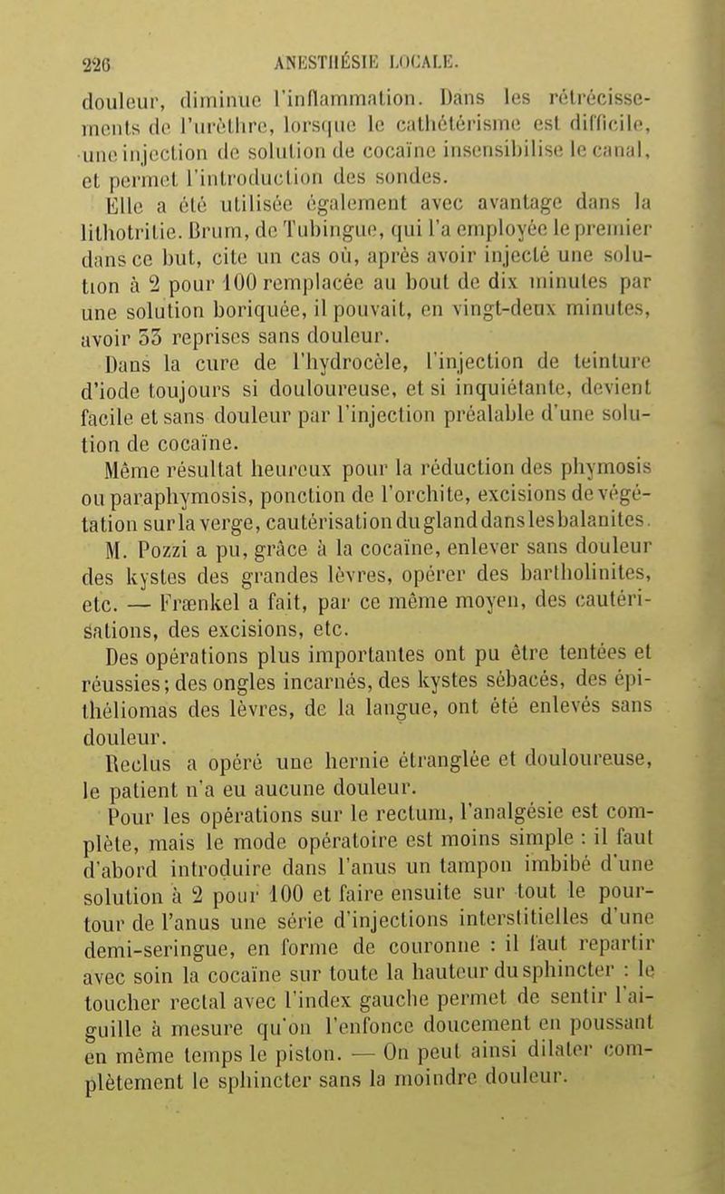 douleur, diminue rinflammalion. Dans les rétrécisse- ments de l'urèthrc, lorsque le cathôtérisme est difficile, une injection de solution de cocaïne insensibilise le canal, et permet l'introduction des sondes. Elle a été utilisée également avec avantage dans la lithotritie. Brum, de Tubingue, qui l'a employée le premier dans ce but, cite un cas où, après avoir injecté une solu- tion à 2 pour 100 remplacée au bout de dix minutes par une solution boriquôe, il pouvait, en vingt-deux minutes, avoir 53 reprises sans douleur. Dans la cure de l'hydrocèle, l'injection de teinture d'iode toujours si douloureuse, et si inquiétante, devient facile et sans douleur par l'injection préalable d'une solu- tion de cocaïne. Même résultat heureux pour la réduction des phymosis ouparaphymosis, ponction do l'orchite, excisions de végé- tation sur la verge, cautérisationduglanddanslesbalanites. M. Pozzi a pu, grâce à la cocaïne, enlever sans douleur des kystes des grandes lèvres, opérer des bartholinites, etc. — Fraenkel a fait, par ce même moyen, des cautéri- sations, des excisions, etc. Des opérations plus importantes ont pu être tentées et réussies; des ongles incarnés, des kystes sébacés, des épi- théliomas des lèvres, de la langue, ont été enlevés sans douleur. Reclus a opéré une hernie étranglée et douloureuse, le patient n'a eu aucune douleur. Pour les opérations sur le rectum, l'analgésie est com- plète, mais le mode opératoire est moins simple : il faut d'abord introduire dans l'anus un tampon imbibé d'une solution à 2 pour 100 et faire ensuite sur tout le pour- tour de l'anus une série d'injections interstitielles d'une demi-seringue, en forme de couronne : il faut repartir avec soin la cocaïne sur toute la hauteur du sphincter : le toucher rectal avec l'index gauche permet de sentir l'ai- guille à mesure qu'on l'enfonce doucement en poussant en même temps le piston. — On peut ainsi dilater com- plètement le sphincter sans la moindre douleur.