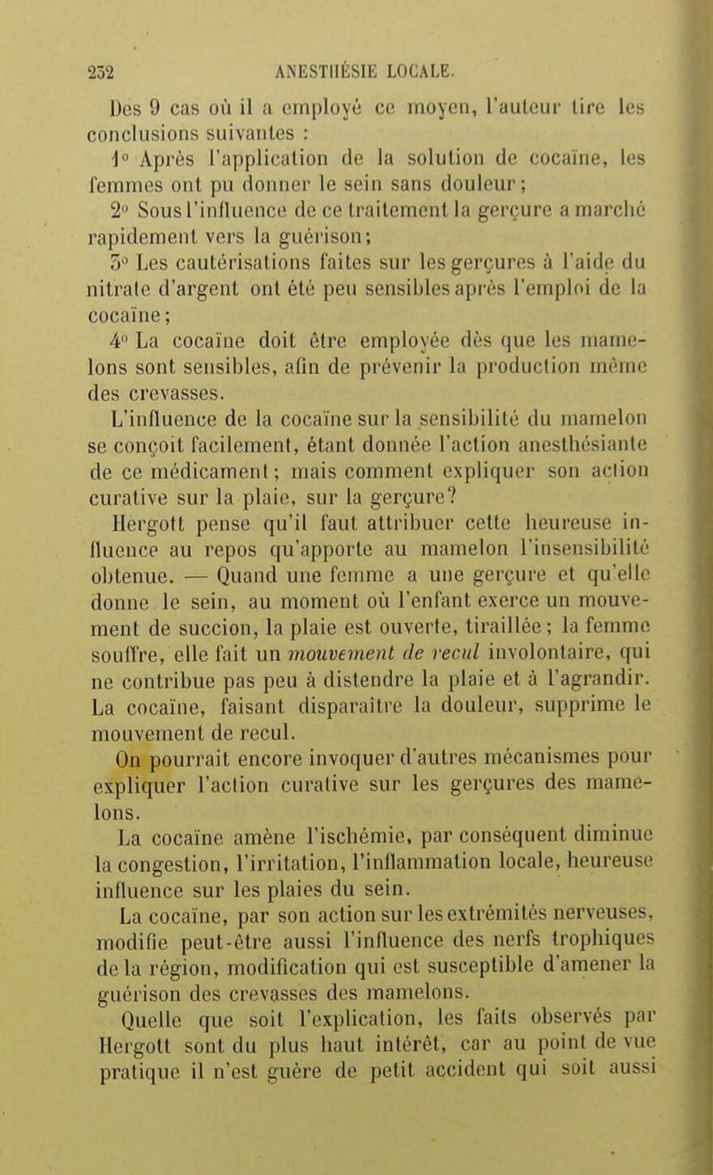 J)es 9 cas où il a employé ce moyen, l'auteur lire les conclusions suivantes : i° Après l'application de la solution de cocaïne, les femmes ont pu donner le sein sans douleur; 2 Sous rinfluence de ce traitement la gerçure a marché rapidement vers la guérison; 3 Les cautérisations faites sur les gerçures à l'aide du nitrate d'argent ont été peu sensibles après l'emploi de la cocaïne ; 4 La cocaïne doit être employée dès que les mame- lons sont sensibles, afin de prévenir la production même des crevasses. L'influence de la cocaïne sur la sensibilité du mamelon se conçoit facilement, étant donnée l'action anesthésiante de ce médicament; mais comment expliquer son aciion curative sur la plaie, sur la gerçure? Hergott pense qu'il faut attribuer celte heureuse in- fluence au repos qu'apporte au mamelon l'insensibilité obtenue. — Quand une fenuue a une gerçure et qu'elle donne le sein, au moment où l'enfant exerce un mouve- ment de succion, la plaie est ouverte, tiraillée; la femme souffre, elle fait un mouvement de recul involontaire, qui ne contribue pas peu à distendre la plaie et à l'agrandir. La cocaïne, faisant disparaître la douleur, supprime le mouvement de recul. On pourrait encore invoquer d'autres mécanismes pour expliquer l'action curative sur les gerçures des mame- lons. La cocaïne amène l'ischémie, par conséquent diminue la congestion, l'irritation, l'inflammation locale, heureuse influence sur les plaies du sein. La cocaïne, par son action sur les extrémités nerveuses, modifie peut-être aussi l'influence des nerfs trophiques delà région, modification qui est susceptible d'amener la guérison des crevasses des mamelons. Quelle que soit l'explication, les faits observés par Hergott sont du plus haut intérêt, car au point de vue pratique il n'est guère de petit accident qui soit aussi