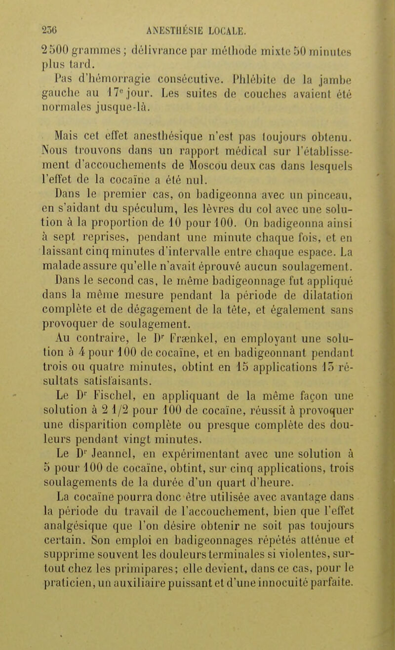 2500 grammes ; délivrance par mélliode mixte 50 minutes plus lard. l'as d'hémorragie consécutive. l'hlébite de la janilju gauche au 17 jour. Les suites de couches avaient été normales jusque-lù. Mais cet effet anesthésique n'est pas toujours obtenu. Nous trouvons dans un rapport médical sur l'établisse- ment d'accouchements de Moscou deux cas dans lesquels l'effet de la cocaïne a été nul. Dans le premier cas, on badigeonna avec un pinceau, en s'aidant du spéculum, les lèvres du col avec une solu- tion à la proportion de 10 pour 100. On badigeonna ainsi à sept reprises, pendant une minute chaque fois, et en laissant cinq minutes d'intervalle entre chaque espace. La malade assure qu'elle n'avait éprouvé aucun soulagement. Dans le second cas, le même badigeonnage fut appliqué dans la même mesure pendant la période de dilatation complète et de dégagement de la téte, et également sans provoquer de soulagement. Au contraire, le 1)' Frsenkel, en employant une solu- tion à 4 pour 100 de cocaïne, et en badigeonnant pendant trois ou quatre minutes, obtint en 15 applications 15 ré- sultats satisfaisants. Le D' Fischel, en appliquant de la même façon une solution à 2 1/2 pour 100 de cocaïne, réussit à provoquer une disparition complète ou presque complète des dou- leurs pendant vingt minutes. Le D' Jeanncl, en expérimentant avec une solution à 5 pour 100 de cocaïne, obtint, sur cinq applications, trois soulagements de la durée d'un quart d'heure. La cocaïne pourra donc être utilisée avec avantage dans la période du travail de l'accouchement, bien que l'effet analgésique que l'on désire obtenir ne soit pas toujours certain. Son emploi en badigeonnages répétés atténue et supprime souvent les douleurs terminales si violentes, sur- tout chez les primipares; elle devient, dans ce cas, pour le praticien, un auxiliaire puissant et d'une innocuité parfaite.