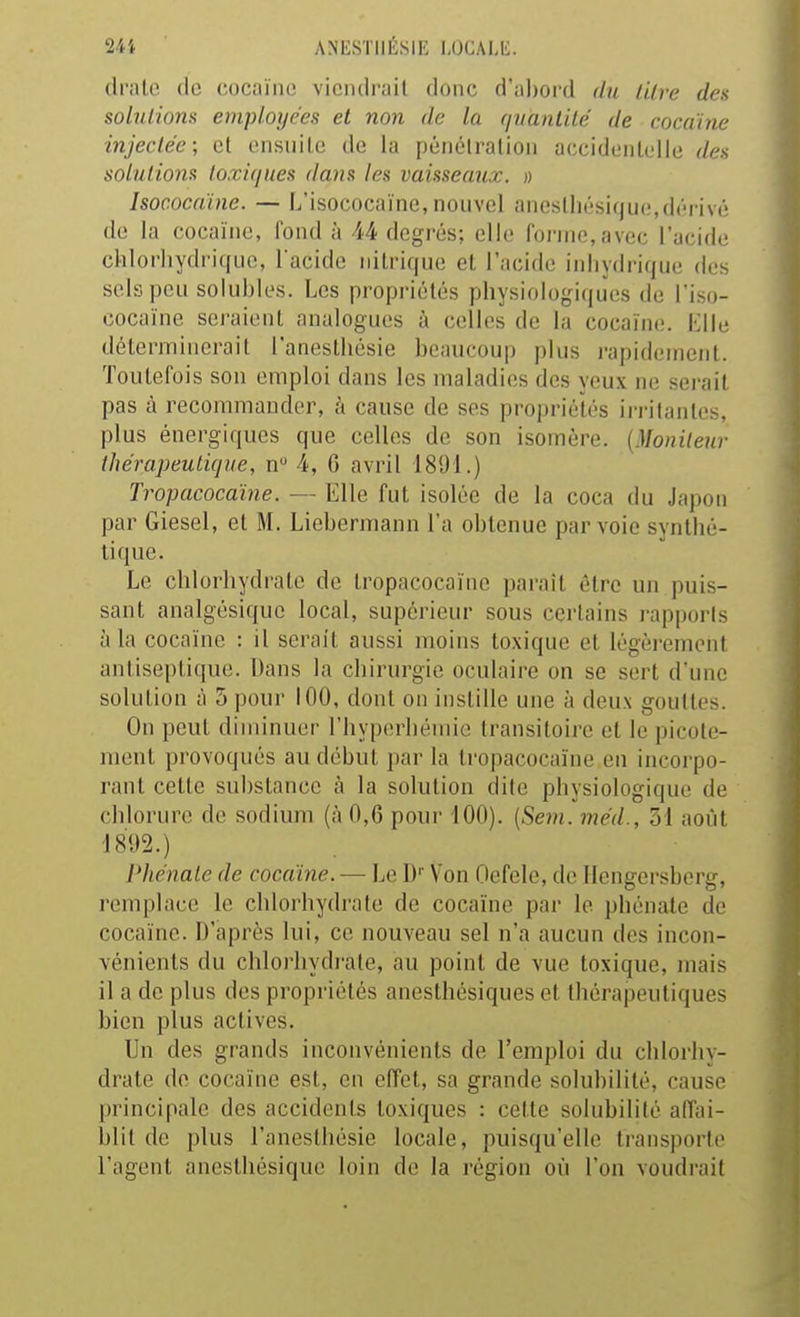 dl'alc (le cocaïne viciulrail donc d'al)ord du lilre des solutions employées et non de la (juàntilé de cocaïne injectée; et ensuite de la pénélralion accidenlelle dea solutions toxiques dans les vaisseaux. » Isocncaine. — L'isococaïne, nouvel ancslliésique,dérivé de la cocaïne, fond à 44 degrés; elle forme, avec l'acide chlorhydricfue, l acide nitrique et l'acide inliydrique des sels peu solubles. Les propriétés physiologiques de l'iso- cocaïne sei-aient analogues à celles de la cocaïne. Klle déterminerait l'anesthésie beaucoup plus rapidement. Toutefois son emploi dans les maladies des yeux ne serait pas à recommander, à cause de ses propriélés in-ilantes, plus énergiques que celles de son isomère. {Moniteur thérapeutique, n 4, 6 avril 1891.) Tropacocaïne. — Elle fut isolée de la coca du Japon par Giesel, et M. Liebermann l'a obtenue par voie synthé- tique. Le chlorhydrate de tropacocaïnc parait être un puis- sant analgésique local, supérieur sous certains rapporis à la cocaïne : il serait aussi moins toxique et légèrement antiseptique. Dans la chirurgie oculaire on se sert d'une solution à 5 pour 100, dont on instille une à deux gouttes. On peut diminuer rhyperliémie transitoire et le picote- ment provoqués au début par la tropacocaïnc en incoi'po- rant cette substance à la solution dite physiologique de chlorure de sodium (à 0,6 pour 100). (Sem. méd., 51 août '18*)2.) l'hénaLe de cocaïne. — Le D' Von Oefele, de Ilcngersberg, remplace le chlorhydrate de cocaïne par le phénate de cocaïne. D'après lui, ce nouveau sel n'a aucun des incon- vénients du chlorhydrate, au point de vue toxique, mais il a de plus des propriélés anesthésiques et thérapeutiques bien plus actives. Un des grands inconvénients de l'emploi du chlorhy- drate de cocaïne est, en effet, sa grande solubilité, cause |)rincipale des accidents toxiques : cette solubilité affai- blit de plus l'anesthésie locale, puisqu'elle transporte l'agent anesthésique loin de la région où l'on voudrait