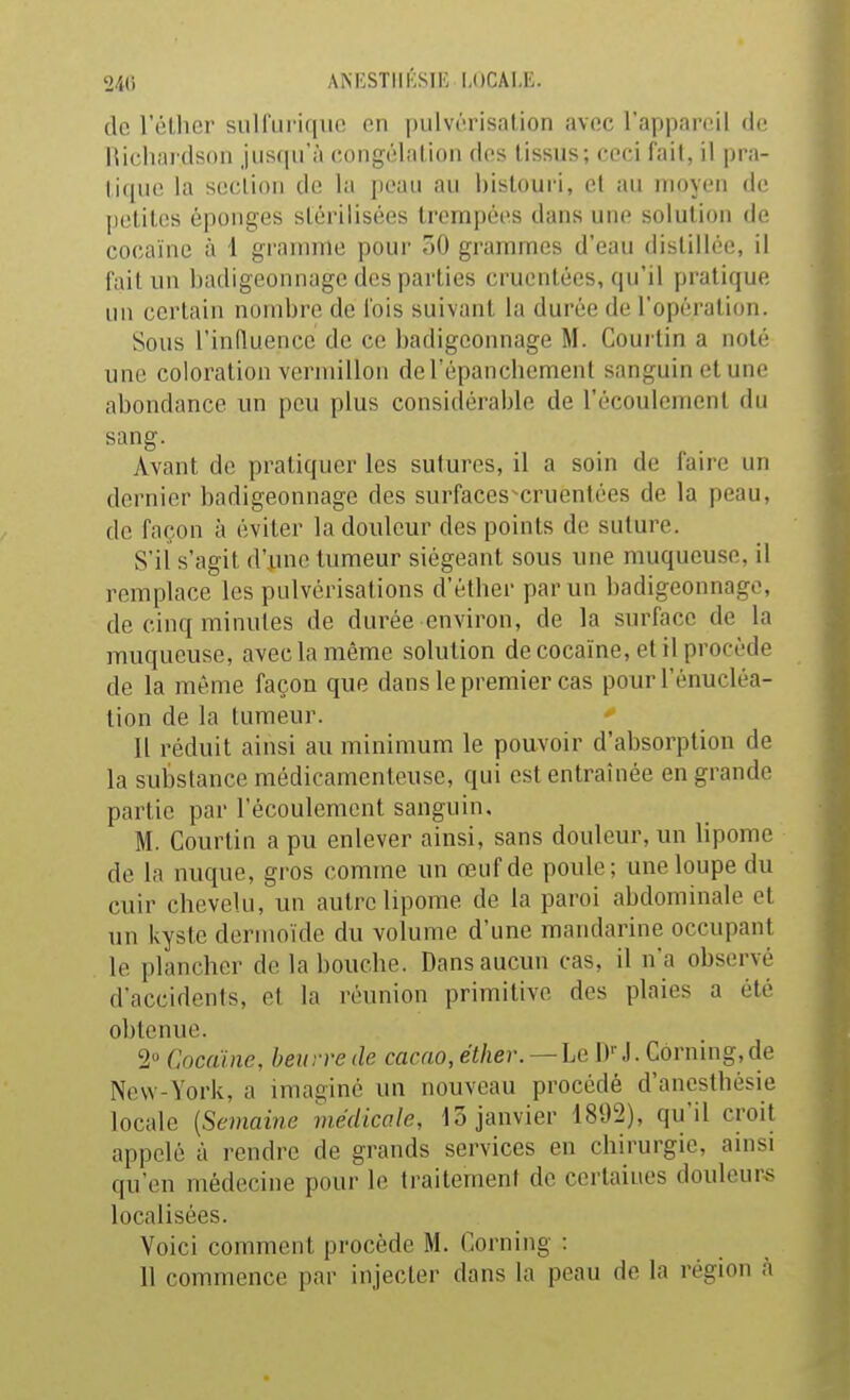 240 ANKSTIlfiSlE LOCALE. (le r(!l,lier suirurifiuc on pulvérisation avoc l'appanul do Hichai dson juscprà congélation dos tissus; ceci fait, il pra- tique la scclion de la peau au l)istouri, et au moyen de petites éponges stérilisées trempées dans une solution de cocaïne à 1 gramme pour oO grammes d'eau distillée, il fait un badigeonnage des parties crucntées, qu'il pratique un certain nombre de l'ois suivant la durée de l'opération. Sous l'influence de ce badigeonnage M. Coui'tin a noté une coloration vermillon del'épancbement sanguin et une abondance un peu plus considérable de l'écoulement du sang. Avant de pratiquer les sutures, il a soin de faire un dernier badigeonnage des surfaces^cruentées de la peau, de façon à éviter la douleur des points de suture. S'il s'agit d'une tumeur siégeant sous une muqueuse, il remplace les pulvérisations d'étber par un badigeonnage, de cinq minutes de durée environ, de la surface de la muqueuse, avec la même solution de cocaïne, et il procède de la même façon que dans le premier cas pour l'énucléa- lion de la tumeur. Il réduit ainsi au minimum le pouvoir d'absorption de la substance médicamenteuse, qui est entraînée en grande partie par l'écoulement sanguin, M. Courtin a pu enlever ainsi, sans douleur, un lipome de la nuque, gros comme un œuf de poule; une loupe du cuir cbevelu, un autre lipome de la paroi abdominale et un kyste dermoïdc du volume d'une mandarine occupant le plancher de la bouche. Dans aucun cas, il n'a observé d'accidents, et la réunion primitive des plaies a été obtenue. 2 Cncaïne, beurre de cacao, éther. — Le l)''.1. Corning, de New-York, a imaginé un nouveau procédé d'anesthésie locale {Semaine médicale, 13 janvier 1892), qu'il croit appelé à rendre de grands services en chirurgie, amsi qu'en médecine pour le traitement de certaines douleur-s localisées. Voici comment procède M. Corning : 11 commence par injecter dans la peau de la région à