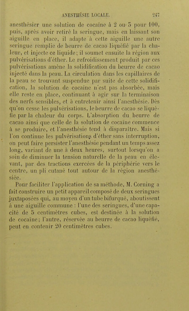 tincslliésier une solution de cocaïne à 2 ou-3 pour 100, puis, après avoir relire la seringue, mais en laissant son aiguille en place, il adapte à celle aiguille une autre seringue remplie de beurre de cacao liquélié par la cha- leur, et injecte ce liquide; il soumet ensuite la région aux pulvérisations d'ôlher. Le refroidissement produit par ces pulvérisations amène la solidification du beurre de cacao injecté dans la peau. La circulation dans les capillaires de la peau se trouvant suspendue par suite de cette solidifi- cation, la solution de cocaïne n'est pas absorbée, mais elle reste en place, continuant à agir sur la terminaison des nerfs sensibles, et à entretenir ainsi l'anesthésie. Dès qu'on cesse les pulvérisations, le beurre de cacao se liqué- fie par la chaleur du corps. L'absorption du beurre de cacao ainsi que celle de la solution de cocaïne commence à se produire, et l'anesthésie tend à disparaître. Mais si l'on continue les pulvérisation^ d'éthersans interruption, on peut faire persister l'anesthésie pendant un temps assez long, variant de une à deux heures, surtout lorsqu'on a soin de diminuer la tension naturelle de la peau en éle- vant, par des tractions exercées de la périphérie vers le centre, un pli cutané tout autour de la région anesthé- siée. Pour faciliter l'application de sa méthode, M. Corning a fait construire un petit appareil composé de deux seringues juxtaposées qui, au moyen d'un tube bifurqué, aboutissent à une aiguille commune : l'une des seringues, d'une capa- cité de 5 centimètres cubes, est destinée à la solution de cocaïne; l'autre, réservée au beurre de cacao liquéfié, peut en contenir 20 centimètres cubes.