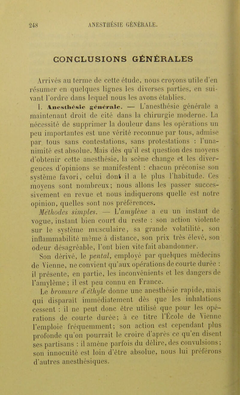 ANESTllÉSIB GÉNÉIUM:. CONCLUSIONS GÉNÉRALES Arrivés au ternie de cette élude, nous croyons utile d'en résumer en quelques lignes les diverses parties, en sui- vant, l'ordre dans lequel nous les avons établies. 1. Ane-stiiésic {générale. — L'ancslliésic générale a maintenant droit de cité dans la chirurgie moderne. La nécessité de supprimer la douleur dans les opérations un peu importantes est une vérité reconnue par tous, admise par tous sans contestations, sans protestations : l'una- nimité est absolue. Mais dès qu'il est (|uestion des moyens d'obtenir cette anesthésie, la scène change et les diver- gences d'opinions so manifestent : chacun préconise son système favori, celui doni il a le plus l'habitude. Ces moyens sont nombreux; nous allons les passer succes- sivement en revue et nous indiquerons quelle est notre opinion, quelles sont nos préférences. Méthodes simples. — Ùanujlène a eu un instant de vogue, instant bien court du reste : son action violente sur le système musculaire, sa grande volatilité, son inflammabilité même à distance, son prix très élevé, son odeur désagréable, l'ont bien vite fait abandonner. Son dérivé, le pental, employé par quelques médecins de Vienne, ne convient qu'aux opérations de courte durée : il présente, en partie, les inconvénients et les dangers do l'amylème; il est peu connu en France. Le bromure délhijle donne une anesthésie rapide, mais qui disparait immédiatement dès que les inhalations cessent : il ne peut donc être utilisé que pour les opé- rations de courte durée; à ce titre l'École de Vienne l'emploie fréquemment; son action est cependant plus profonde qu'on pourrait le croire d'après ce qu'en disent ses partisans : il amène parfois du délire, des convulsions: son innocuité est loin d'être absolue, nous lui préférons d'autres anesthésiques.