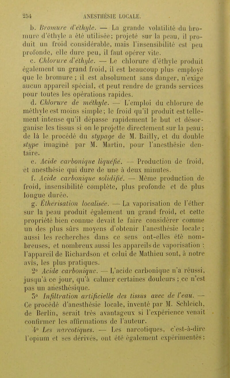 b. Bromure d'élhyle. — La grande volalililé du Ijro- iiiiirc (rr-lhylc a (Mô iililiséo; pi-ojoli; sur la peau, il pro- diiil, LUI l'roid coiisidérablo, mais l'insensibilité est peu prol'onde, elle dure peu, il faut opérer vite. c. Chlorure d'elhi/le. — Le chlorure d'élhyle produit éi^alemcnl un grand froid, il est beaucoup plus employé que le bromure ; il est absolument sans danger, n'exige aucun appareil spécial, et peut rendre de grands services pour toutes les opérations rapides. d. Chlorure de méthyle. — L'emploi du chlorure de méthyle est moins simple; le froid qu'il produit est telle- ment intense qu'il dépasse rapidement le but et désor- ganise les tissus si on le projette directement sur la peau; de là le procédé du slypacje de M. Bailly, et du double slype imaginé par M. Martin, pour l'anesthésie den- taire. e. Acide carbonique liquéfié. — Production de froid, et anesthésie qui dure de une à deux minutes. f. Acide carbonique solidifié. — Même production de froid, insensibilité complète, plus profonde et de plus longue durée. g. Elhérisaiion localisée. — La vaporisation de l'éther sur la peau produit également un grand froid, et cette propriété bien connue devait le faire considérer comme un des plus sûrs moyens d'obtenir l'anesthésie locale ; aussi les recherches dans ce sens ont-elles été nom- breuses, et nombreux aussi les appareils de vaporisation : l'appareil de Richardson et celui de Mathieu sont, à notre avis, les plus pratiques. 2 Acide carbonique. — L'acide carbonique n'a réussi, jusqu'à ce jour, qu'à calmer certaines douleurs ; ce n'est pas un anesthésique. 5 Infiltraiion artificielle des tissus avec de l'eau. — Ce procédé d'anesthésie locale, inventé par M. Schleich, de Berlin, serait très avantageux si l'expérience venait confirmer les affirmations de l'auteur. 4 Les narcotiques. — Les narcotiques, c'est-à-dire l'opium et ses dérivés, ont été également expérimentés: