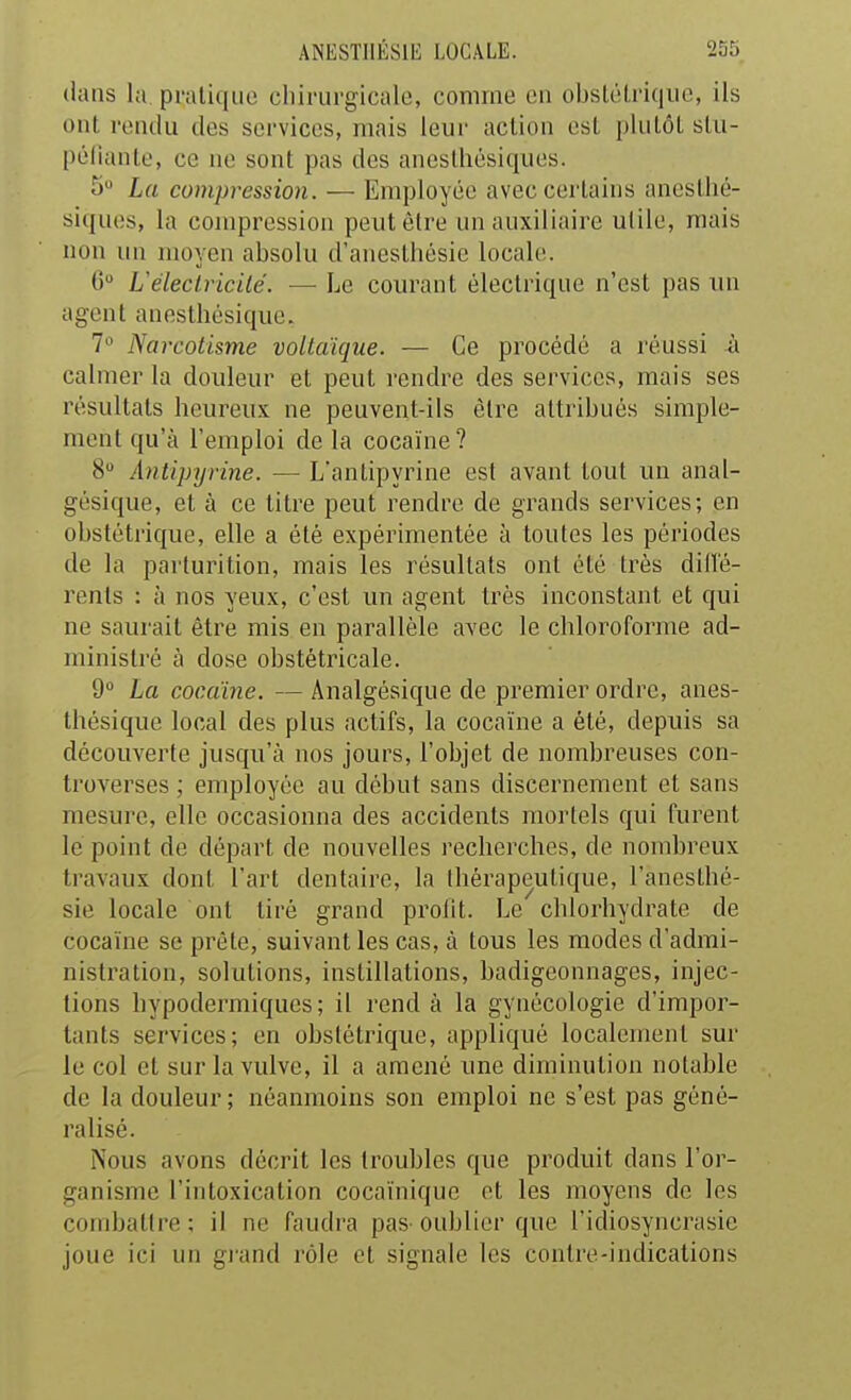 dans la. pratique chirurgicale, comme en obsU'Li'iqiie, ils ont rendu des services, mais leur action est plutôt stu- péiiante, ce ne sont pas des anestliésiques. 5 La compression. — Employée avec certains anestlié- siques, la compression peut être un auxiliaire utile, mais non un moyen absolu d'anesthésie locale. 0 Uéleclricilé. — Le courant électrique n'est pas un agent anestliésique. 7» Narcotisme voltaïque. — Ce procédé a réussi h calmer la douleur et peut rendre des services, mais ses résultats heureux ne peuvent-ils être attribués simple- ment qu'à l'emploi de la cocaïne ? 8 Antipyrine. — L'antipyrine est avant tout un anal- gésique, et à ce titre peut rendre de grands services; en obstéti'ique, elle a été expérimentée à toutes les périodes de la parlurition, mais les résultats ont été très dillé- renls : à nos yeux, c'est un agent très inconstant et qui ne saurait être mis en parallèle avec le chloroforme ad- ministré à dose obstétricale. 9° La cocaïne. — Analgésique de premier ordre, anes- tliésique local des plus actifs, la cocaïne a été, depuis sa découverte jusqu'à nos jours, l'objet de nombreuses con- troverses ; employée au début sans discernement et sans mesure, elle occasionna des accidents mortels qui furent le point de départ de nouvelles recherches, de nombreux travaux dont l'art dentaire, la thérapeutique, l'ancsthé- sie locale ont tiré grand profit. Le chlorhydrate de cocaïne se prête, suivant les cas, à tous les modes d'admi- nistration, solutions, instillations, badigeonnages, injec- tions hypodermiques; il rend à la gynécologie d'impor- tants services; en obstétrique, appliqué localement sur le col et sur la vulve, il a amené une diminution notable de la douleur; néanmoins son emploi ne s'est pas géné- ralisé. Nous avons décrit les troubles que produit dans l'or- ganisme l'intoxication cocaïnique ot les moyens de les combattre ; il ne faudra pas oublier que l'idiosyncrasie joue ici un gi'and rôle et signale les contre-indications