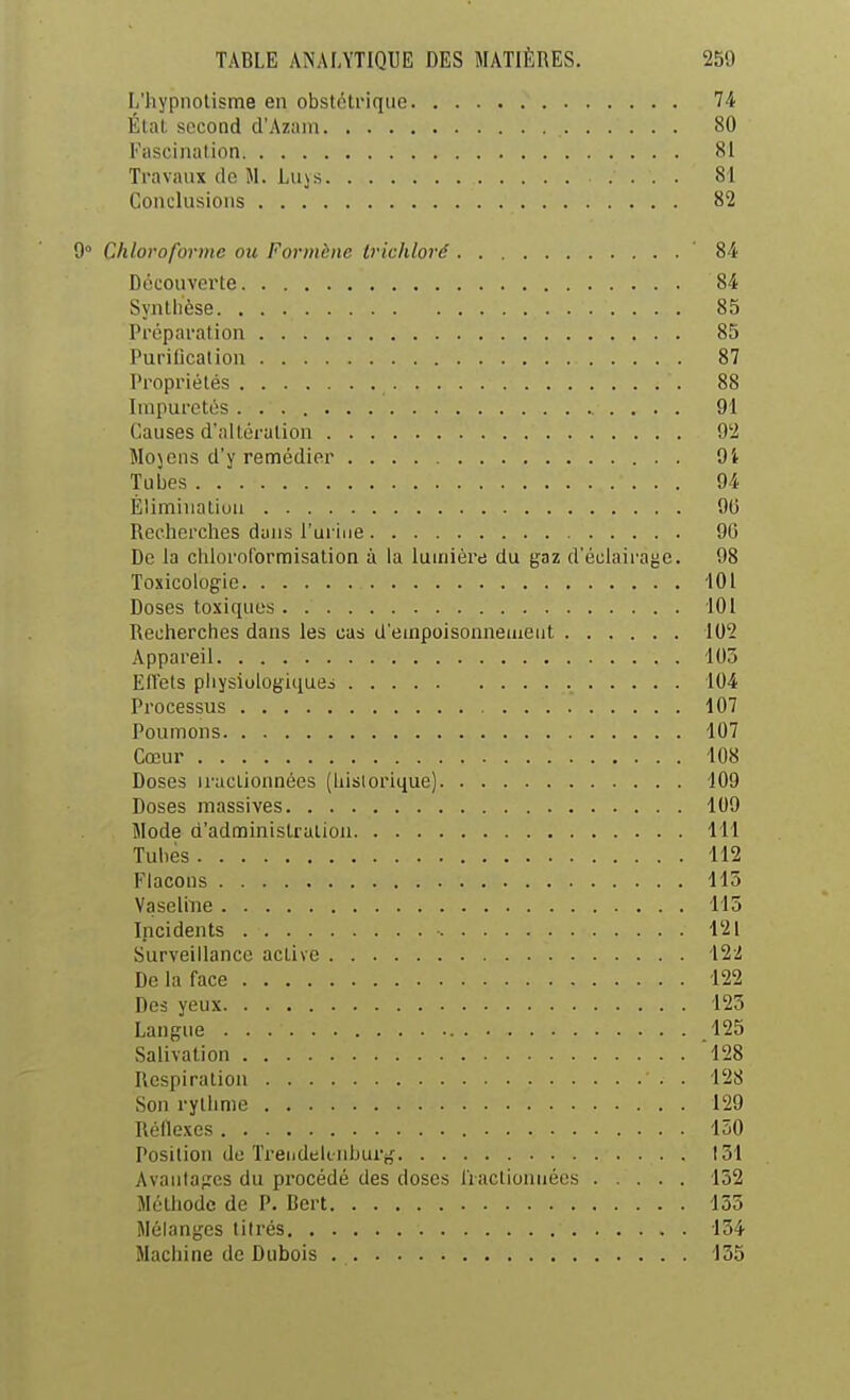 L'hypnotisme en obstétrique 74 État second d'Azam 80 Fascination 81 Travaux de M. Lus s 81 Conclusions 82 9° Chloroforme ou Formènc Irichloré ' 84 Découverte 84 Synthèse 85 Préparation 85 Purilicalion 87 Propriétés 88 Impuretés 91 Causes d'altération 9'2 Mojens d'y remédier 9i ■Tubes 94 Élimination 90 Recherches dans l'ui-iiie 90 De la chloroformisation à la lumière du gaz d'éclairage. 98 Toxicologie '101 Doses toxiques 101 Recherches dans les cas d'einpoisonneineut 102 Appareil 105 ElTets physiologiques 104 Processus 107 Poumons 107 Cœur 108 Doses iractionnées (hislorique) 109 Doses massives 109 Mode d'administration 111 Tubes 112 Flacons 115 VaseliTie 115 Incidents 121 Surveillance active 122 De la face 122 Des yeux 125 Langue 125 Salivation 'l28 Respiration 128 Son rythme 129 Réllexes 150 Posilion de Trendek nburj^ 151 Avaiilapres du procédé des doses liactionnécs 152 Méthode de P. Bcrt 155 Mélanges titrés 154 Machine de Dubois 155