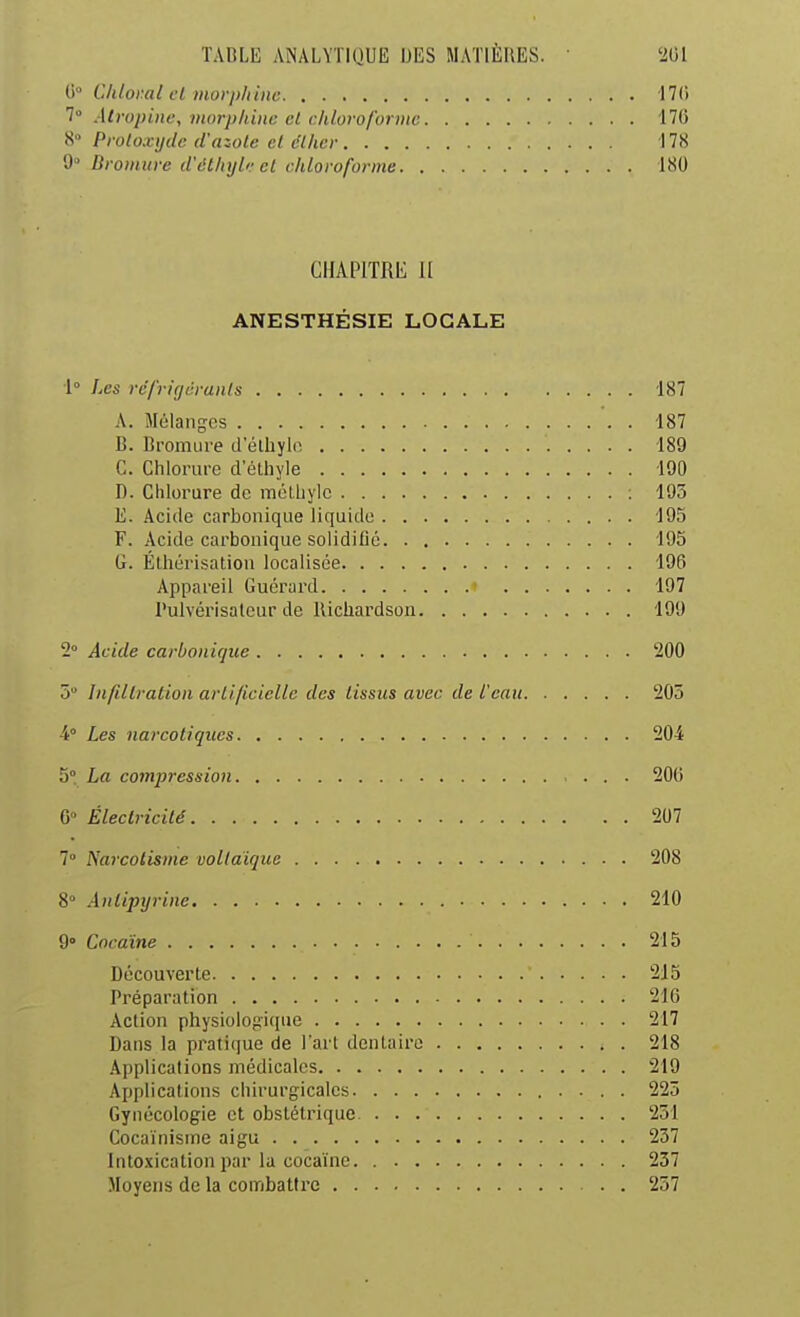 0° Cldoy.al cl morpliinc 17(i 7» Atropine, morpliinc et chloroforme 170 8° Protoxyde d'azote et clher 178 9° Bromure d'ét/iijlr et chloroforme 180 CHAPITRE U ANESTHÉSIE LOCALE 1° Les rc'frigdrunts 187 A. Mélanges 187 B. Bromure d elliylo. 189 C. Chlorure d'élhyle 190 D. Chlorure de inéLhylc : 195 E. Acide carbonique liquide 195 F. Acide carbonique solidifie 195 G. Éthérisation localisée 196 Appareil Guérard 197 l'ulvérisalcur de llichardsoii 199 2° Acide carbonique '200 5 Infiltration artificielle des tissus avec de l'eau 205 4° Les narcotiques 204 5° La compression 200 G Électricité 207 7° Narcoiisme vollaïque 208 8° Antipijrine 210 9° Cocaïne 215 Découverte 215 Préparation 216 Action physiolop:ique 217 Dans la pratique de l'art dentaire 218 Applications médicales 219 Applications chirurgicales 225 Gynécologie et obstétrique 251 Cocaïnisme aigu 257 Intcxicationpar la cocaïne. 237 Moyens de la combatli'e 257