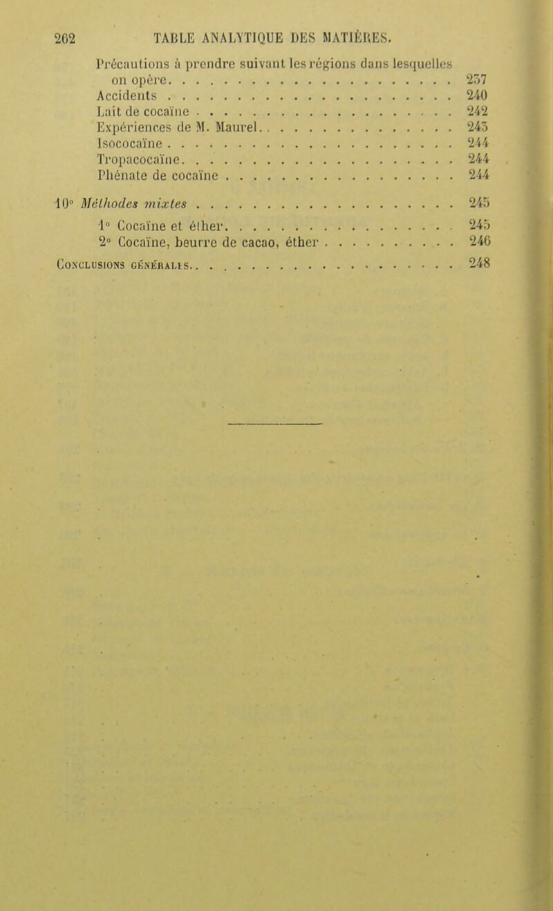 Précaulioiis à prendre suivant les régions dans lesquelles on opère 2Ô7 Accidents 240 Lait de cocaïne 242 Expériences de M. Maurel 245 Isococaïne 244 Tropacocaïne 244 Pliénate de cocaïne 244 lO McLhodes mixtes 245 1° Cocaïne cl élher 245 2° Cocaïne, beurre de cacao, étber 240 Co.NCLUSIONS GÉiNÉRALlS 248