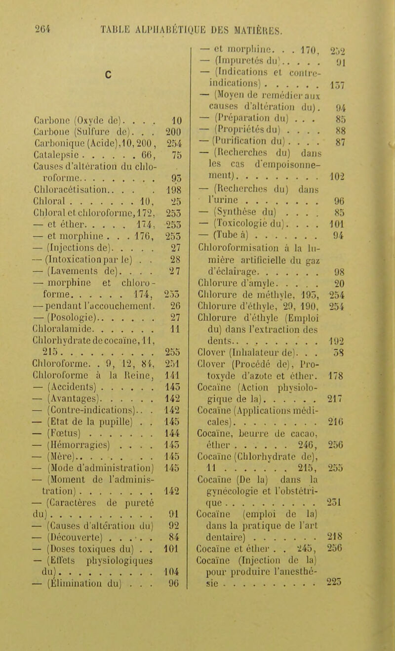 — et morphine. . .170, 2j2 — (Impuretés du^ 91 C — (Indicalioiis et conlre- 157 — (.¥oycn de remédier aux causes d'altération du). 94 Carliono (Oxyde ilc). . . . 10 — (Préparation du) . . . 85 Carbone (Sulfure de). . . 200 — (Propriétés du) .... 88 Carbonique (Acide),10,200, 2U — (Purification du) .... 87 Catalepsie 60, 75 — ^liUCllul ClICS fiUj C13I1S Causes d'altération du clilo- los cas d einpoisonne- roformc 93 iriGiitJ 102 Cliloracétisation 198 — (Kecherclies du) dans 25 90 Chloral et chloroforme, l /2, 255 — (Synthèse du) .... 85 253 — (Toxicologie du).... 101 — et morphine . . .170, 255 n / 27 Chloroformisation à la lu- — (Intoxication par le) . . 28 mière artificielle du gaz — (Lavenienis de). . . . 27 98 — morphine et chloro- 20 253 Chlorure de méthyle, 195, 254 — pendant raccoucliemenl. 26 Chlorure d'éthyle, 29, 190, 254 27 Chlorure d'éthyle (Emploi 11 du) dans l'extraclion des Chlorhydrate de cocanie, 11, 192 255 Clover (Inhalateur de). . . 58 Cliloroiormc. . 9, 12, 8i, 251 Clover (Procède de), Pro- Chloroforme à la Heine, 141 toxyde d'azote et éther. 178 145 Cocaïne (Action physiolo- 142 — (Contre-indications).. . 142 Cocaïne (Applications médi- — (Etat de la pupille) . . 145 210 144 Cocaïne, beurre de cacao, — (Hémorragies) .... 145 250 — (Mére) 145 Cocaïne (Chlorhydrate de). — (Mode d admnnslralion) 145 255 — (Moment de l'adminis- Cocaïne (De la) dans la 142 gynécologie et l'obstétri- — (Caraclères de pureté 251 91 Cocaïnc (emploi de la) — (Causes d'altération tlu) 92 dans la pratique de l'art 84 218 — (Doses to.viques du) . . lui Cocaïne et éther . . 245, zoo — (Eifels physioiogiijues Cocaïne (Injection de la) 104 pour produire l'anesthé- 225 — (Élimination du) . . . 90