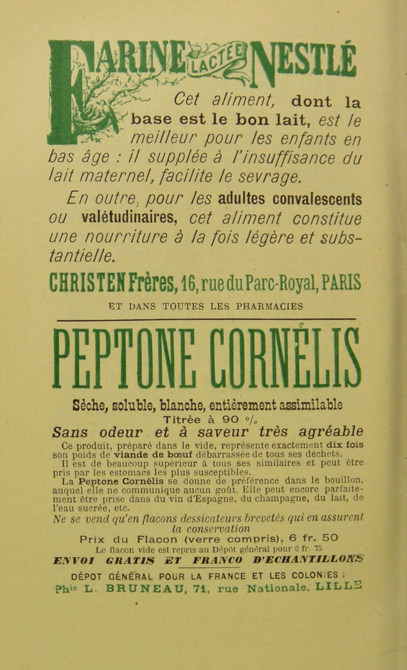 Cet aliment, dont la f'^base est le bon lait, est le meilleur pour les enfants en bas âge : il supplée à l'insuffisance du lait maternel, facilite le sevrage. En outre, pour les adultes convalescents ou valétudinaires, cet aliment constitue une nourriture à la fois légère et subs- tantielle. CHRISTEHFrères,16.rueduParcRoyal,PARIS ET DANS TOUTES LES PHARMACIES PTPTOi COIELIS Sèche, soluble, blanche, entièrement assimilable Titrée à 90 »/» Sans odeur et à saveur très agréable Ce produit, préparé dans le vide, représente exactement dix fois son poids de viande de bœuf débarrassée de tous ses déchets. II est de Ijeaucoup supérieur â tous ses similaires et peut être pris par les estomacs les plus susceptibles. La Peptone Cornélis se donne de préférence dans le bouillon, auquel elle ne communique aucun goût. Elle peut encore parfaite- ment être prise dans du vin d'Espagne, du Champagne, du lait, de l'eau sucrée, etc. Ne se vend qu'en flacons dessicateurs brevetés qui en assurent la conservation Prix du Flacon (verre compris), 6 fr. 50 Le flacon vide est repris au DOpôt gémirai pour 1 fr 75 ENVOI GRATIS ET FRANCO D'ECHANTILLONS DÉPÔT GÉNÉRAL POUR LA FRANCE ET LES COLON.ES ; Phie L. BRUNEAU, 71, rue Nationale, LILLS