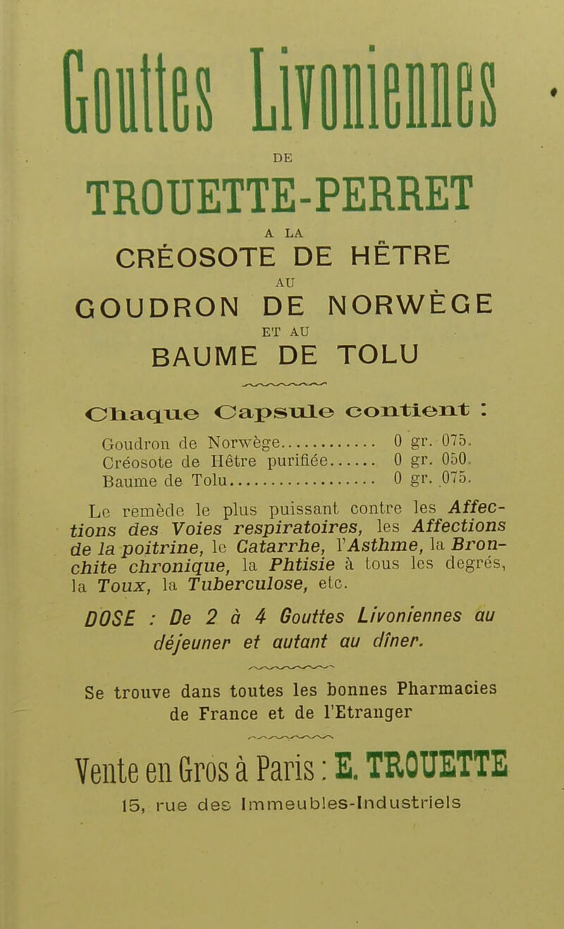 es Liîfliies DE TROUETTE-PERRET A LA CRÉOSOTE DE HETRE AU GOUDRON DE NORWÈGE ET AU BAUME DE TOLU 01iaq.ixe OapSTXle contient : Goudron de Norwège 0 gr. 075. Créosote de Hêtre purifiée 0 gr. 050. Baume de Tolu 0 gr. 075. Le remède le plus puissant contre les Affec- tions des Voies respiratoires, les Affections de la poitrine, le Catarrhe, Y Asthme, la Bron- chite chronique, la Phtisie à tous les degrés, la Toux, la Tuberculose, etc. DOSE : De 2 à 4 Gouttes Livoniennes au déjeuner et autant au dîner. Se trouve dans toutes les bonnes Pharmacies de France et de l'Etranger Vente en Gros à Paris : E. THOUETTE