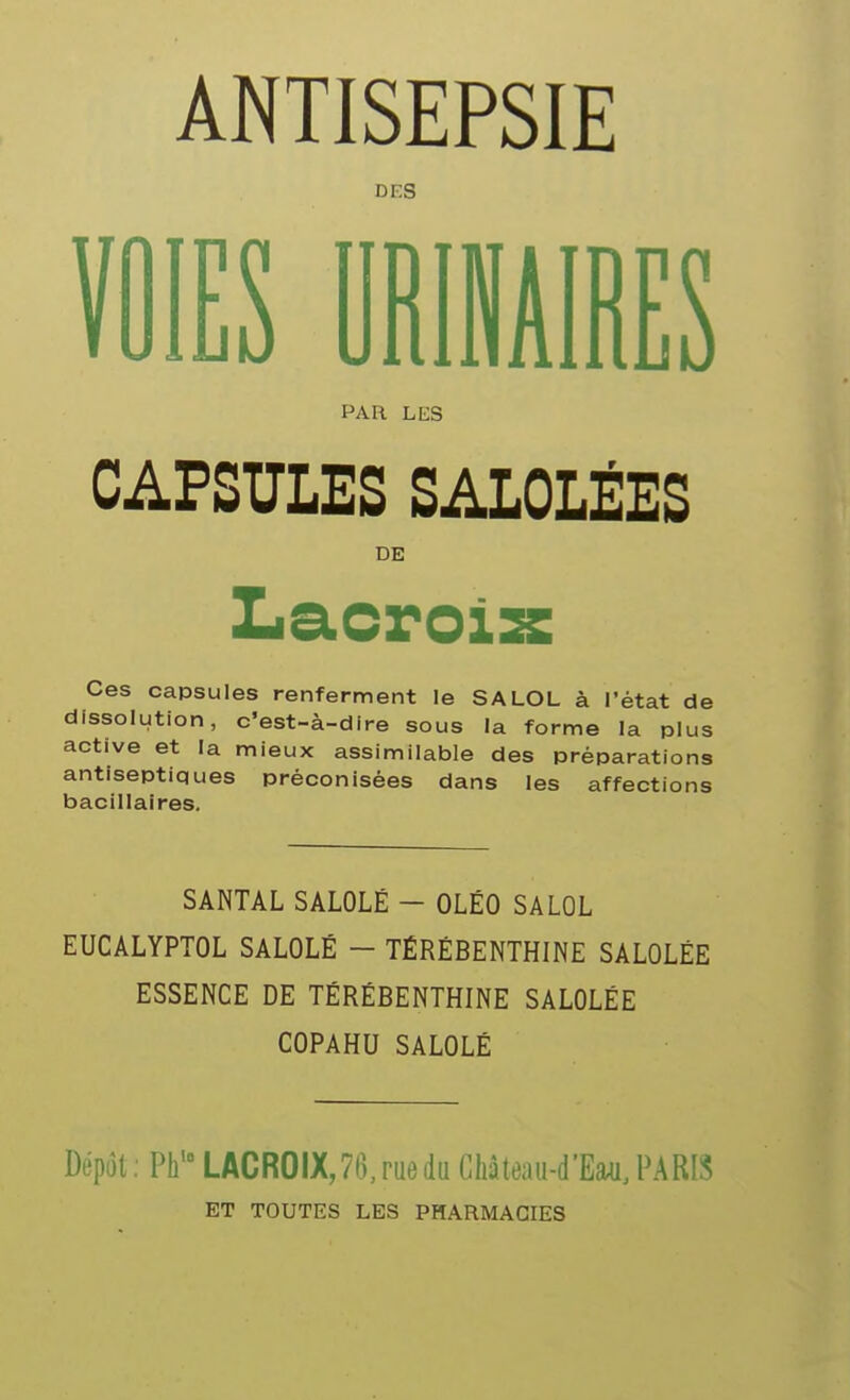 ANTISEPSIE DES î. jS .1 1A Î jS PAR LES CAPSULES SALOLÉES DE Ces capsules renferment le SALOL à l'état de dissolution, c'est-à-dire sous la forme la plus active et la mieux assimilable des préparations antiseptiques préconisées dans les affections bacillaires. SANTAL SALOLÉ - OLÉO SALOL EUCALYPTOL SALOLÉ - TÉRÉBENTHINE SALOLÉE ESSENCE DE TÉRÉBENTHINE SALOLÉE COPAHU SALOLÉ Dépôt ; Ph' LACROIX,76, rue du Château-d'Eau. PARIS ET TOUTES LES PHARMACIES