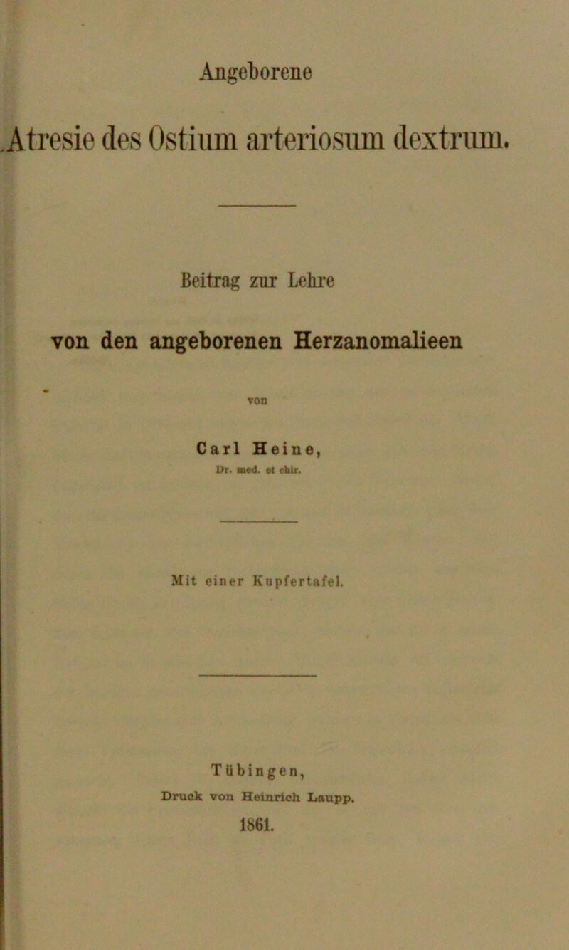 Angeborene Atresie des Ostiiim arteriosum dextrum. Beitrag zur Lehre von den angeborenen Herzanomalieen Carl Heine, Dr. mwl. et chir. Mit einer Kupfertafel. Tübingen, Druck von Heinrich Laupp. 1861.