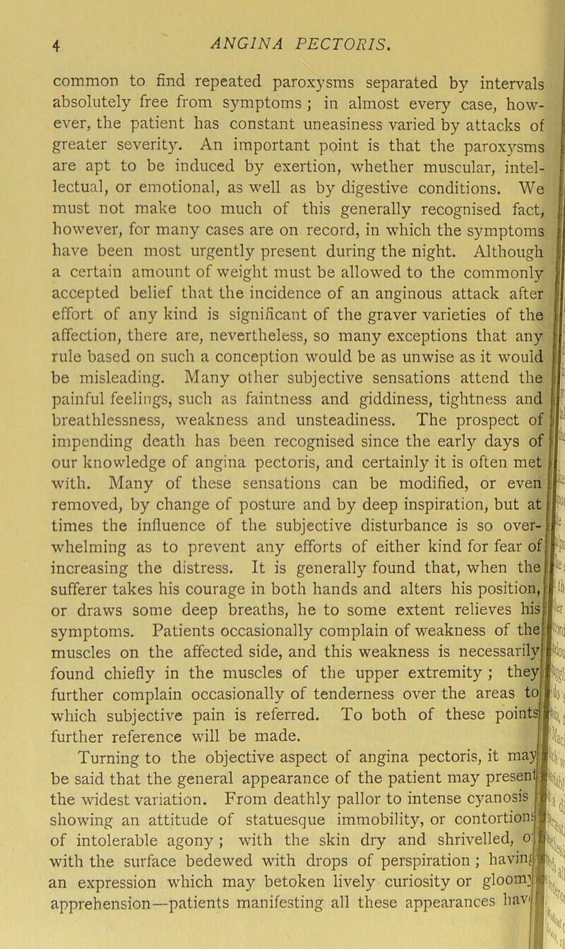 common to find repeated paroxysms separated by intervals absolutely free from symptoms ; in almost every case, how- ever, the patient has constant uneasiness varied by attacks of greater severity. An important point is that the parox)'-sms are apt to be induced by exertion, whether muscular, intel- lectual, or emotional, as well as by digestive conditions. We must not make too much of this generally recognised fact, however, for many cases are on record, in which the symptoms have been most urgently present during the night. Although a certain amount of weight must be allowed to the commonly accepted belief that the incidence of an anginous attack after effort of any kind is significant of the graver varieties of the affection, there are, nevertheless, so many exceptions that any rule based on such a conception would be as unwise as it would be misleading. Many other subjective sensations attend the painful feelings, such as faintness and giddiness, tightness and breathlessness, weakness and unsteadiness. The prospect of impending death has been recognised since the early days of our knowledge of angina pectoris, and certainly it is often met wu'th. Many of these sensations can be modified, or even removed, by change of posture and by deep inspiration, but at times the influence of the subjective disturbance is so over- whelming as to prevent any efforts of either kind for fear of increasing the distress. It is generally found that, when the sufferer takes his courage in both hands and alters his position, or draws some deep breaths, he to some extent relieves his symptoms. Patients occasionally complain of weakness of the muscles on the affected side, and this weakness is necessarily found chiefly in the muscles of the upper extremity ; they] further complain occasionally of tenderness over the areas to which subjective pain is referred. To both of these points further reference wull be made. Turning to the objective aspect of angina pectoris, it may be said that the general appearance of the patient may present the widest variation. From deathly pallor to intense cyanosis showing an attitude of statuesque immobility, or contortion.‘ of intolerable agony; with the skin dry and shrivelled, o' with the surface bedewed with drops of perspiration ; having an expression w^hich may betoken lively curiosity or gloom]« apprehension—patients manifesting all these appearances hav 50l per <u