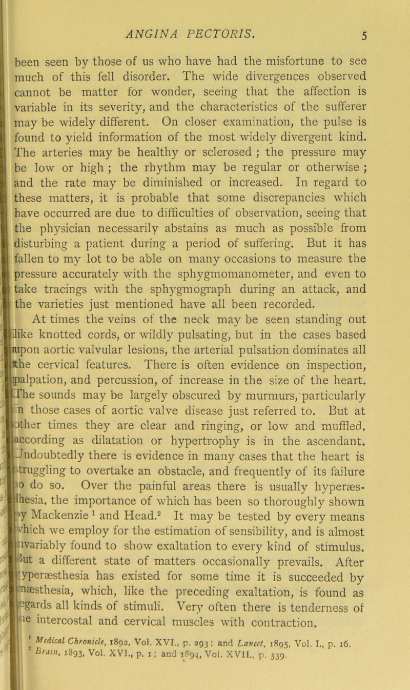 been seen by those of us who have had the misfortune to see much of this fell disorder. The wide divergences observed cannot be matter for wonder, seeing that the affection is variable in its severity, and the characteristics of the sufferer may be widely different. On closer examination, the pulse is found to yield information of the most widely divergent kind. The arteries may be healthy or sclerosed ; the pressure may be low or high ; the rhythm may be regular or otherwise ; and the rate may be diminished or increased. In regard to these matters, it is probable that some discrepancies which have occurred are due to difficulties of observation, seeing that the physician necessarily abstains as much as possible from disturbing a patient during a period of suffering. But it has fallen to my lot to be able on many occasions to measure the pressure accurately with the sph3'^gmomanometer, and even to take tracings with the sphygmograph during an attack, and the varieties just mentioned have all been recorded. At times the veins of the neck may be seen standing out Hike knotted cords, or wildly pulsating, but in the cases based jupon aortic valvular lesions, the arterial pulsation dominates all tthe cervical features. There is often evidence on inspection, alpation, and percussion, of increase in the size of the heart. The sounds may be largely obscured by murmurs,'particularly n those cases of aortic valve disease just referred to. But at filler times they are clear and ringing, or low and muffled, ccording as dilatation or hypertrophy is in the ascendant, ndoubtedly there is evidence in many cases that the heart is truggling to overtake an obstacle, and frequently of its failure 0 do so. Over the painful areas there is usually hyperaes- hesia, the importance of which has been so thoroughly shown •y Mackenzie ^ and Head.* It may be tested by every means fflich we employ for the estimation of sensibility, and is almost uvariably found to show exaltation to every kind of stimulus, lut a different state of matters occasionally prevails. After lyperaesthesia has existed for some time it is succeeded by aesthesia, which, like the preceding exaltation, is found as egards all kinds of stimuli. Very often there is tenderness of Ue intercostal and cervical muscles with contraction. Medical Chronicle, 1892, Vol. XVI., p. 293; and Lancet, 1895, Vol. I., p. 16. liram, 1893, Vol. XVI., p, i; and i8g^, Vol. XVII., p. 339.