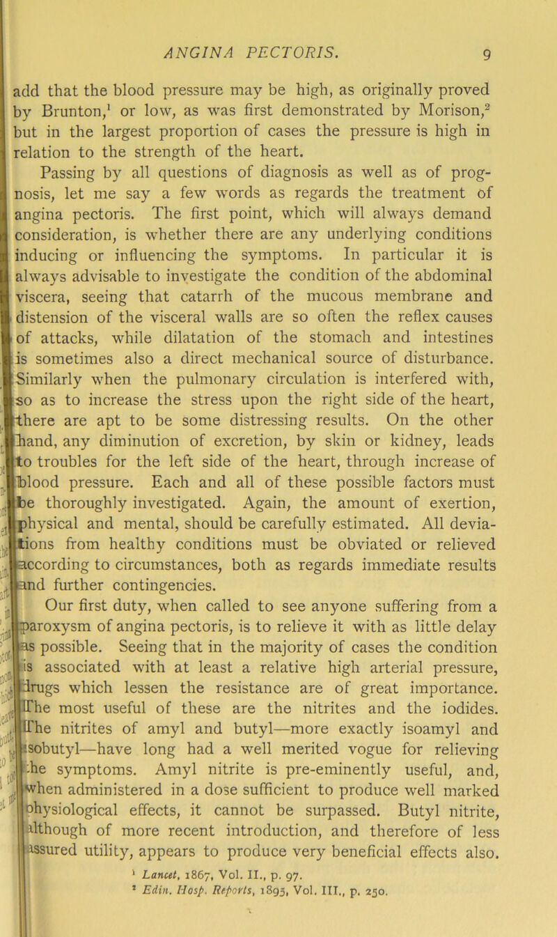 add that the blood pressure may be high, as originally proved by Brunton,* or low, as was first demonstrated by Morison,^ but in the largest proportion of cases the pressure is high in relation to the strength of the heart. Passing by all questions of diagnosis as well as of prog- nosis, let me say a few words as regards the treatment of angina pectoris. The first point, which will always demand consideration, is whether there are any underlying conditions inducing or influencing the symptoms. In particular it is always advisable to investigate the condition of the abdominal viscera, seeing that catarrh of the mucous membrane and distension of the visceral walls are so often the reflex causes of attacks, while dilatation of the stomach and intestines is sometimes also a direct mechanical source of disturbance. Similarly when the pulmonary circulation is interfered with, so as to increase the stress upon the right side of the heart, here are apt to be some distressing results. On the other tliand, any diminution of excretion, by skin or kidney, leads o troubles for the left side of the heart, through increase of lldood pressure. Each and all of these possible factors must e thoroughly investigated. Again, the amount of exertion, hysical and mental, should be carefully estimated. All devia- tions from healthy conditions must be obviated or relieved ■ccording to circumstances, both as regards immediate results nd further contingencies. Our first duty, when called to see anyone suffering from a aroxysm of angina pectoris, is to relieve it with as little delay possible. Seeing that in the majority of cases the condition is associated with at least a relative high arterial pressure, drugs which lessen the resistance are of great importance. he most useful of these are the nitrites and the iodides. IThe nitrites of amyl and butyl—more exactly isoamyl and tsobutyl—have long had a well merited vogue for relieving -he symptoms. Amyl nitrite is pre-eminently useful, and, when administered in a dose sufficient to produce well marked Dhysiological effects, it cannot be surpassed. Butyl nitrite, although of more recent introduction, and therefore of less assured utility, appears to produce very beneficial effects also. ' Lancet, 1867, Vol. II., p. 97. ’ Ediii. Hasp. Reports, 1S95, Vol. III., p. 250. in'