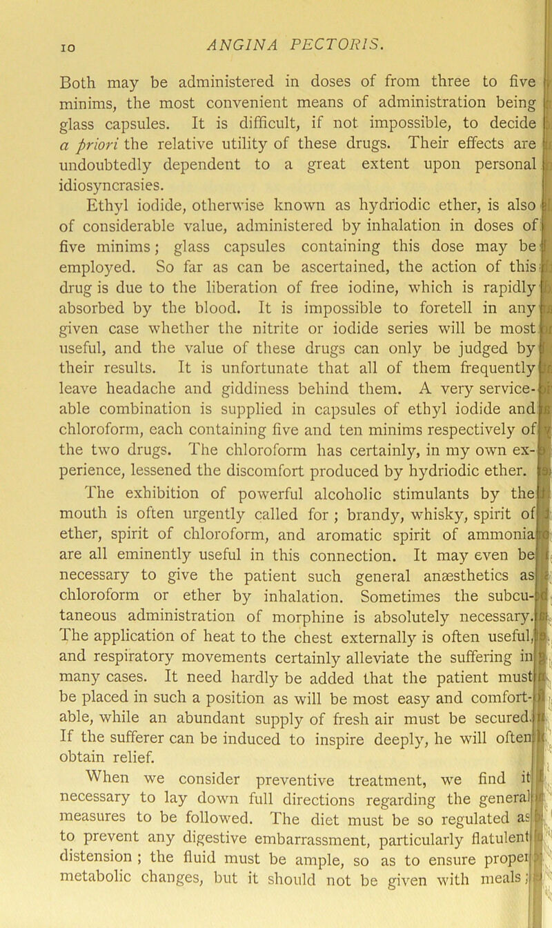 Both may be administered in doses of from three to five minims, the most convenient means of administration being glass capsules. It is difficult, if not impossible, to decide a priori the relative utility of these drugs. Their effects are undoubtedly dependent to a great extent upon personal idiosyncrasies. Ethyl iodide, otherwise known as hydriodic ether, is also of considerable value, administered by inhalation in doses of five minims; glass capsules containing this dose may be employed. So far as can be ascertained, the action of this^ drug is due to the liberation of free iodine, which is rapidly absorbed by the blood. It is impossible to foretell in any given case whether the nitrite or iodide series will be most useful, and the value of these drugs can only be judged by their results. It is unfortunate that all of them frequently leave headache and giddiness behind them. A very service- able combination is supplied in capsules of ethyl iodide and chloroform, each containing five and ten minims respectively of the two drugs. The chloroform has certainly, in my own ex- perience, lessened the discomfort produced by hydriodic ether. The exhibition of powerful alcoholic stimulants by the mouth is often urgently called for ; brandy, whisky, spirit ofj ether, spirit of chloroform, and aromatic spirit of ammoniai are all eminently useful in this connection. It may even b necessary to give the patient such general anaesthetics asj chloroform or ether by inhalation. Sometimes the subcu- taneous administration of morphine is absolutely necessary.] The application of heat to the chest externally is often useful; and respiratory movements certainly alleviate the suffering in many cases. It need hardly be added that the patient mus be placed in such a position as will be most easy and comfort- able, while an abundant supply of fresh air must be secured If the sufferer can be induced to inspire deeply, he will ofte obtain relief. « ^ When we consider preventive treatment, we find nt necessary to lay down full directions regarding the general measures to be followed. The diet must be so regulated as to prevent any digestive embarrassment, particularly flatulent distension ; the fluid must be ample, so as to ensure proper metabolic changes, but it should not be given with meals k [i pi ml Pi