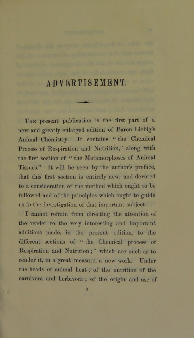 ADVEBTISEMENT. The present publication is the first part of a new and greatly enlarged edition of Baron Liebig’s Animal Chemistry. It contains “ the Chemical Process of Respiration and Nutrition,” along with the first section of “ the Metamorphoses of Animal Tissues.” It will be seen by the author’s preface, that this first section is entirely new, and devoted to a consideration of the method which ought to be followed and of the principles which ought to guide us in the investigation of that important subject. I cannot refrain from directing the attention of the reader to the very interesting and important additions made, in the present edition, to the different sections of “ the Chemical process of Respiration and Nutrition; ” which are such as to render it, in a great measure, a new work. Under the heads of animal heatof the nutrition of the carnivora and herbivora ; of the origin and use of a