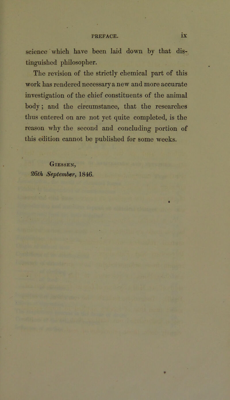 science which have been laid down by that dis- tinguished philosopher. The revision of the strictly chemical part of this work has rendered necessary a new and more accurate investigation of the chief constituents of the animal body; and the circumstance, that the researches thus entered on are not yet quite completed, is the reason why the second and concluding portion of this edition cannot be published for some weeks. Giessen, 26th September, 1846.