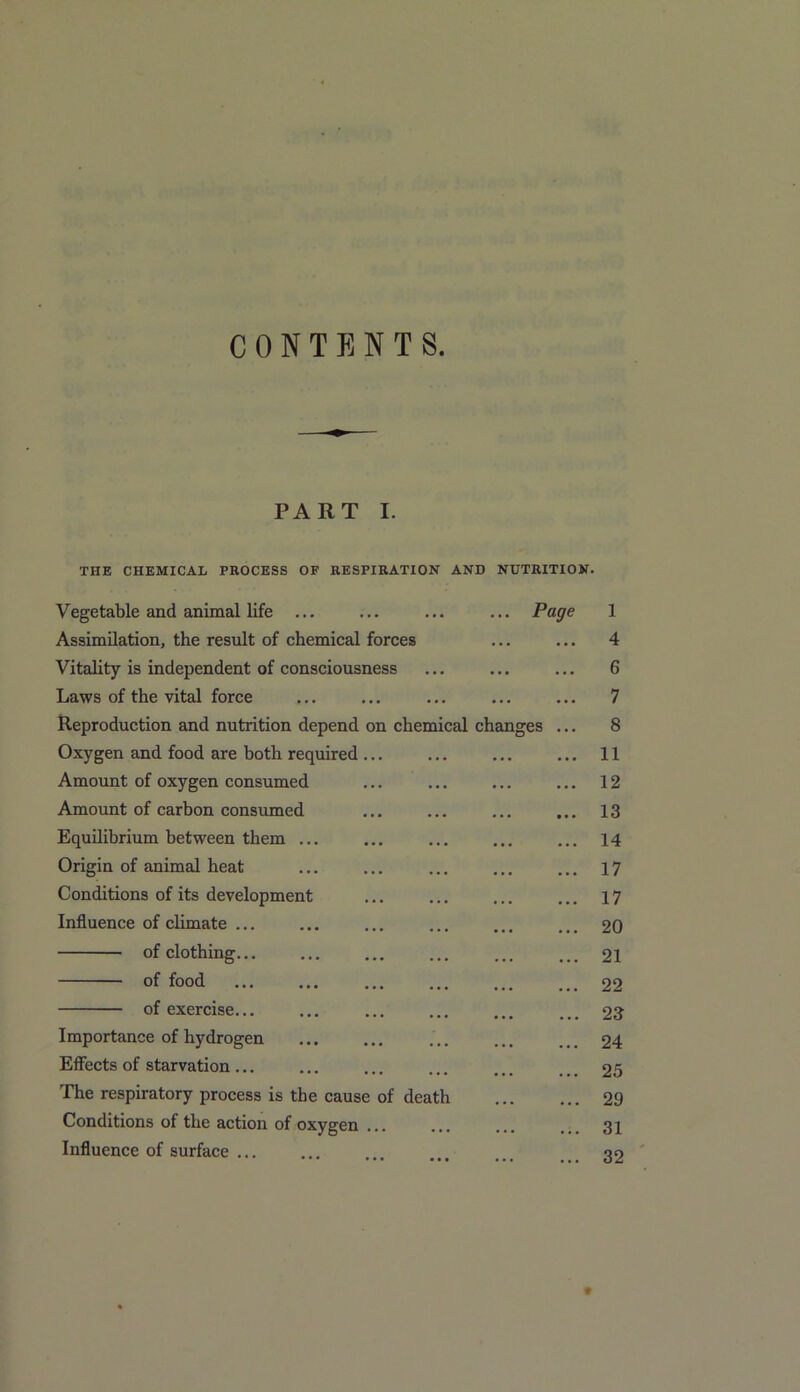 CONTENTS PART I. THE CHEMICAL PROCESS OF RESPIRATION AND NUTRITION. on chemical changes Vegetable and animal life ... Assimilation, the result of chemical forces Vitality is independent of consciousness Laws of the vital force Reproduction and nutrition depend Oxygen and food are both required Amount of oxygen consumed Amount of carbon consumed Equilibrium between them Origin of animal heat Conditions of its development Influence of climate ... of clothing... of food of exercise... Importance of hydrogen Effects of starvation ... The respiratory process is the cause of death Conditions of the action of oxygen Influence of surface ... Page 1 4 6 7 8 11 12 13 14 17 17 20 21 22 23 24 25 29 31 32