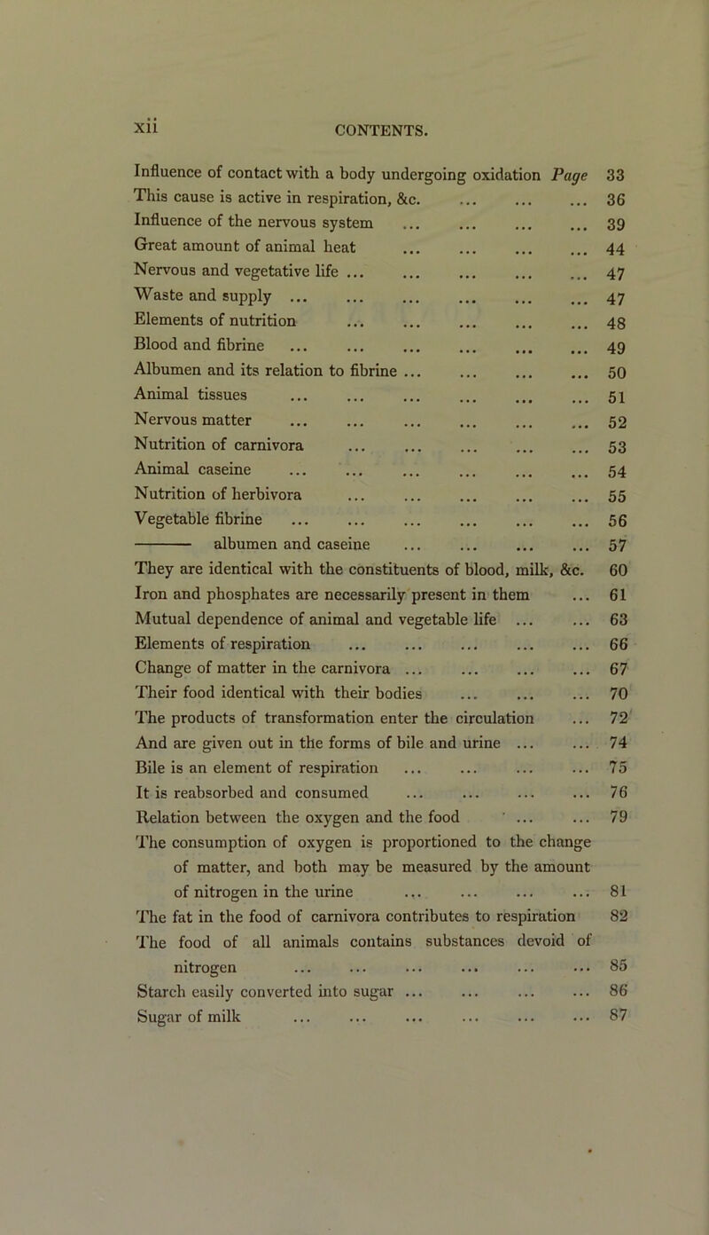 Influence of contact with a body undergoing oxidation Page 33 This cause is active in respiration, &c. 36 Influence of the nervous system ... ... ... ... 39 Great amount of animal heat ... ... ... ... 44 Nervous and vegetative life ... ... ... ... ... 47 Waste and supply ... ... ... ... ... ... 47 Elements of nutrition ... ... ... ... ... 48 Blood and fibrine ... ... ... ... ... ... 49 Albumen and its relation to fibrine ... ... ... ... 50 Animal tissues ... ... ... ... ... ... 51 Nervous matter ... ... ... 52 Nutrition of carnivora ... 53 Animal caseine ... ... ... ... ... ... 54 Nutrition of herbivora ... ... ... ... ... 55 Vegetable fibrine ... ... ... ... 56 albumen and caseine ... ... ... ... 57 They are identical with the constituents of blood, milk, &c. 60 Iron and phosphates are necessarily present in them ... 61 Mutual dependence of animal and vegetable life ... ... 63 Elements of respiration ... ... ... ... ... 66 Change of matter in the carnivora ... ... ... ... 67 Their food identical with their bodies ... ... ... 70 The products of transformation enter the circulation ... 72 And are given out in the forms of bile and urine ... ... 74 Bile is an element of respiration ... ... ... ... 75 It is reabsorbed and consumed ... ... ... ... 76 Relation between the oxygen and the food ... ... 79 The consumption of oxygen is proportioned to the change of matter, and both may be measured by the amount of nitrogen in the urine ... ... ... ... 81 The fat in the food of carnivora contributes to respiration 82 The food of all animals contains substances devoid of nitrogen ... ... ... ... ... ... 85 Starch easily converted into sugar ... ... ... ... 86 Sugar of milk ... ... ... ... ... ... 87