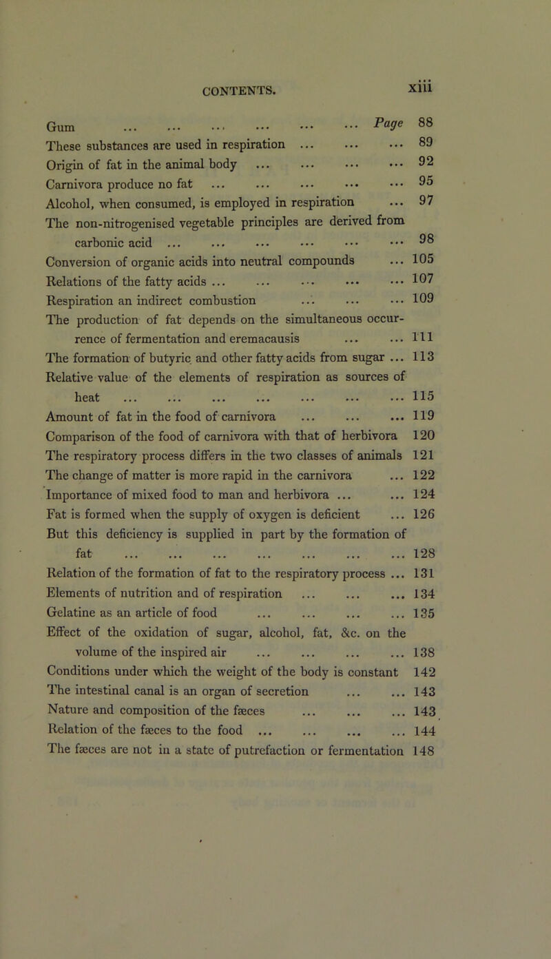 Gum ... ... ••• ••• ••• P°9e These substances are used in respiration ... Origin of fat in the animal body Carnivora produce no fat Alcohol, when consumed, is employed in respiration The non-nitrogenised vegetable principles are derived from carbonic acid ... Conversion of organic acids into neutral compounds Relations of the fatty acids ... Respiration an indirect combustion The production of fat depends on the simultaneous occur- rence of fermentation and eremacausis The formation of butyric and other fatty acids from sugar ... Relative value of the elements of respiration as sources of heat ... ... ... ... ... ... ... Amount of fat in the food of carnivora Comparison of the food of carnivora with that of herbivora The respiratory process differs in the two classes of animals 121 The change of matter is more rapid in the carnivora ... 122 Importance of mixed food to man and herbivora ... ... 124 Fat is formed when the supply of oxygen is deficient ... 126 But this deficiency is supplied in part by the formation of fat ... ... ... ... ... ... ... 128 Relation of the formation of fat to the respiratory process ... 131 Elements of nutrition and of respiration ... ... ... 134 Gelatine as an article of food ... ... ... ... 135 Effect of the oxidation of sugar, alcohol, fat, &c. on the volume of the inspired air ... ... ... ... 138 Conditions under which the weight of the body is constant 142 The intestinal canal is an organ of secretion ... ... 143 Nature and composition of the faeces ... ... ... 143 Relation of the fasces to the food ... ... ... ... 144 The faeces are not in a state of putrefaction or fermentation 148 88 89 92 95 97 98 105 107 109 111 113 115 119 120