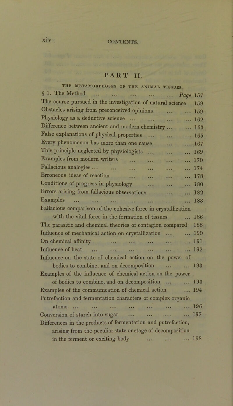 PART II. THE METAMOHPHOSES OF THE ANIMAL TISSUES. § ]. The Method ... ... ... ... t<> Page 157 The course pursued in the investigation of natural science 159 Obstacles arising from preconceived opinions 159 Physiology as a deductive science ... ... ... ... 162 Difference between ancient and modem chemistry ... ... 163 False explanations of physical properties ... ... ... 165 Every phenomenon has more than one cause 167 This principle neglected by physiologists 169 Examples from modem writers ... ... ... ... 170 Fallacious analogies ... ... ... ... ... ... 174 Erroneous ideas of reaction ... ... ... ... 178 Conditions of progress in physiology ... ... ... 180 Errors arising from fallacious observations 182 Examples ... ... ... ... ... ... ... 183 Fallacious comparison of the cohesive force in crystallization with the vital force in the formation of tissues ... 186 The parasitic and chemical theories of contagion compared 188 Influence of mechanical action on crystallization ... ... 190 On chemical affinity ... ... ... ... ... 191 Influence of heat ... ... ... ... ... ... 192 Influence on the state of chemical action on the power of bodies to combine, and on decomposition ... ... 193 Examples of the influence of chemical action on the power of bodies to combine, and on decomposition ... ... 193 Examples of the communication of chemical action ... 194 Putrefaction and fermentation characters of complex organic atoms ... ... ... ... ... ... ... 196 Conversion of starch into sugar ... ... ... ...197 Differences in the products of fermentation and putrefaction, arising from the peculiar state or stage of decomposition in the ferment or exciting body ... ... ... 198