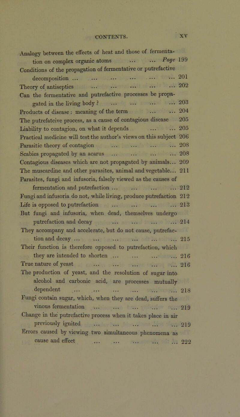 201 202 203 204 205 205 Analogy between the effects of heat and those of fermenta- tion on complex organic atoms ... ... Page 199 Conditions of the propagation of fermentative or putrefactive decomposition ... Theory of antiseptics Can the fermentative and putrefactive processes be propa- gated in the living body ? Products of disease : meaning of the term ... ... The putrefatcive process, as a cause of contagious disease Liability to contagion, on what it depends Practical medicine will test the author’s views on this subject 206 Parasitic theory of contagion ... ... ... ...208 Scabies propagated by an acarus ... ... ... ... 208 Contagious diseases which are not propagated by animals... 209 The muscardine and other parasites, animal and vegetable... 211 Parasites, fungi and infusoria, falsely viewed as the causes of fermentation and putrefaction ... ... ... ... 212 Fungi and infusoria do not, while living, produce putrefaction 212 Life is opposed to putrefaction ... ... ... ...213 But fungi and infusoria, when dead, themselves undergo putrefaction and decay They accompany and accelerate, but do not cause, putrefac- tion and decay ... Their function is therefore opposed to putrefaction, which they are intended to shorten ... True nature of yeast The production of yeast, and the resolution of sugar into alcohol and carbonic acid, are processes mutually dependent Fungi contain sugar, which, when they are dead, suffers the vinous fermentation Change in the putrefactive process when it takes place in air previously ignited Errors caused by viewing two simultaneous phenomena as cause and effect 214 215 216 216 218 219 219 222