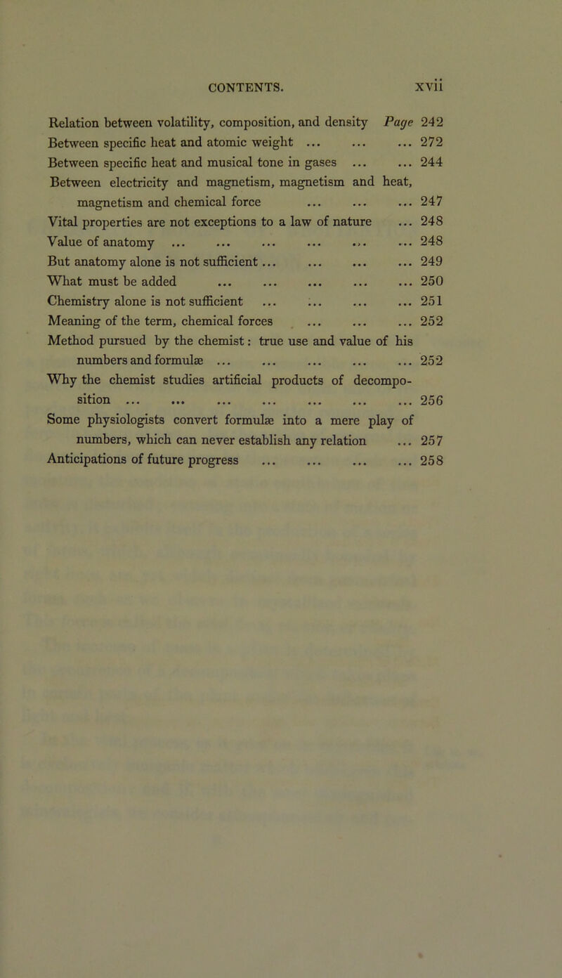 Relation between volatility, composition, and density Page 242 Between specific heat and atomic weight ... ... ... 272 Between specific heat and musical tone in gases ... ... 244 Between electricity and magnetism, magnetism and heat, magnetism and chemical force ... ... ... 247 Vital properties are not exceptions to a law of nature ... 248 Value of anatomy ... ... ... ... ... ... 248 But anatomy alone is not sufficient... ... ... ... 249 What must be added ... ... ... ... ... 250 Chemistry alone is not sufficient ... ... ... ... 251 Meaning of the term, chemical forces ... ... ... 252 Method pursued by the chemist: true use and value of his numbers and formulas ... ... ... ... ... 252 Why the chemist studies artificial products of decompo- sition 256 Some physiologists convert formulae into a mere play of numbers, which can never establish any relation ... 257 Anticipations of future progress ... ... ... ... 258