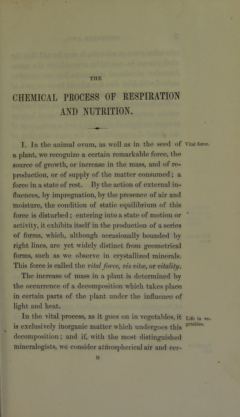 THE CHEMICAL PROCESS OF RESPIRATION AND NUTRITION. I. In the animal ovum, as well as in the seed of Vital force, a plant, we recognize a certain remarkable force, the source of growth, or increase in the mass, and of re- production, or of supply of the matter consumed; a force in a state of rest. By the action of external in- fluences, by impregnation, by the presence of air and moisture, the condition of static equilibrium of this force is disturbed; entering into a state of motion or activity, it exhibits itself in the production of a series of forms, which, although occasionally bounded by right lines, are yet widely distinct from geometrical forms, such as we observe in crystallized minerals. This force is called the vital force, vis vitce, or vitality. The increase of mass in a plant is determined by the occurrence of a decomposition which takes place in certain parts of the plant under the influence of light and heat. In the vital process, as it goes on in vegetables, it Life in ve- is exclusively inorganic matter which undergoes this getables‘ decomposition; and if, with the most distinguished mineralogists, we consider atmospherical air and cer- B