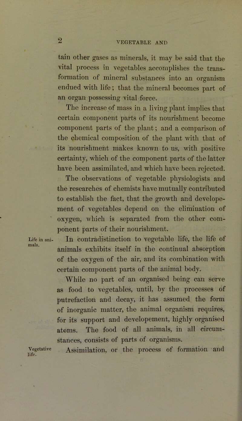 VEGETABLE AND Life in ani- mals. V egetative life. tain other gases as minerals, it may be said that the vital process in vegetables accomplishes the trans- formation of mineral substances into an organism endued with life; that the mineral becomes part of an organ possessing vital force. The increase of mass in a living plant implies that certain component parts of its nourishment become component parts of the plant; and a comparison of the chemical composition of the plant with that of its nourishment makes known to us, with positive certainty, which of the component parts of the latter have been assimilated, and which have been rejected. The observations of vegetable physiologists and the researches of chemists have mutually contributed to establish the fact, that the growth and develope- ment of vegetables depend on the elimination of oxygen, which is separated from the other com- ponent parts of their nourishment. In contradistinction to vegetable life, the life of animals exhibits itself in the continual absorption of the oxygen of the air, and its combination with certain component parts of the animal body. While no part of an organised being can serve as food to vegetables, until, by the processes of putrefaction and decay, it has assumed the form of inorganic matter, the animal organism requires, for its support and developement, highly organised atoms. The food of all animals, in all circum- stances, consists of parts of organisms. Assimilation, or the process of formation and