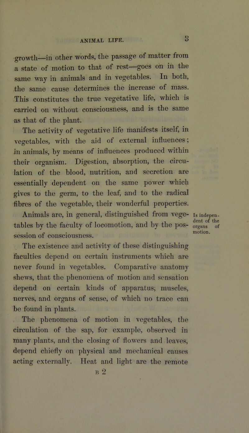 ANIMAL LIFE. growth—in other words, the passage of matter fioni a state of motion to that of rest goes on in the same way in animals and in vegetables. In both, the same cause determines the increase of mass. This constitutes the true vegetative life, which is carried on without consciousness, and is the same as that of the plant. The activity of vegetative life manifests itself, in vegetables, with the aid of external influences; in animals, by means of influences produced within their organism. Digestion, absorption, the circu- lation of the blood, nutrition, and secretion are essentially dependent on the same power which gives to the germ, to the leaf, and to the radical fibres of the vegetable, their wonderful properties. Animals are, in general, distinguished from vege- tables by the faculty of locomotion, and by the pos- session of consciousness. The existence and activity of these distinguishing faculties depend on certain instruments which are never found in vegetables. Comparative anatomy shews, that the phenomena of motion and sensation depend on certain kinds of apparatus, muscles, nerves, and organs of sense, of which no trace can be found in plants. The phenomena of motion in vegetables, the circulation of the sap, for example, observed in many plants, and the closing of flowers and leaves, depend chiefly on physical and mechanical causes acting externally. Heat and light are the remote b 2 Is indepen- dent of the organs of motion.