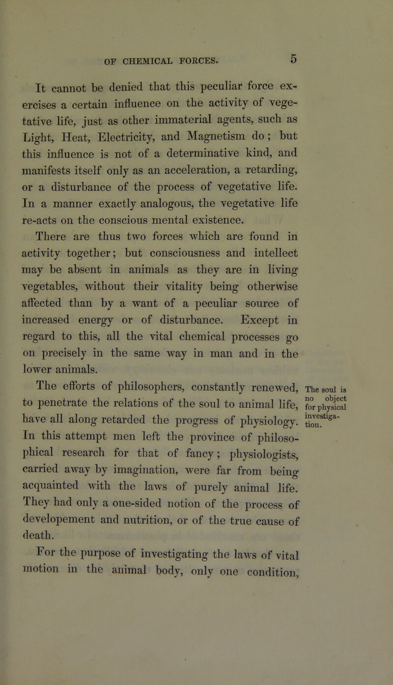 OF CHEMICAL FORCES. It cannot be denied that this peculiar force ex- ercises a certain influence on the activity of vege- tative life, just as other immaterial agents, such as Light, Heat, Electricity, and Magnetism do ; but this influence is not of a determinative kind, and manifests itself only as an acceleration, a retarding, or a disturbance of the process of vegetative life. In a manner exactly analogous, the vegetative life re-acts on the conscious mental existence. There are thus two forces which are found in activity together; but consciousness and intellect may be absent in animals as they are in living vegetables, without their vitality being otherwise affected than by a want of a peculiar source of increased energy or of disturbance. Except in regard to this, all the vital chemical processes go on precisely in the same way in man and in the lower animals. The efforts of philosophers, constantly renewed, to penetrate the relations of the soul to animal life, have all along retarded the progress of physiology. In this attempt men left the province of philoso- phical research for that of fancy; physiologists, carried away by imagination, were far from being acquainted with the laws of purely animal life. They had only a one-sided notion of the process of developement and nutrition, or of the true cause of death. For the purpose of investigating the laws of vital motion in the animal body, only one condition, The soul is no object for physical investiga- tion.