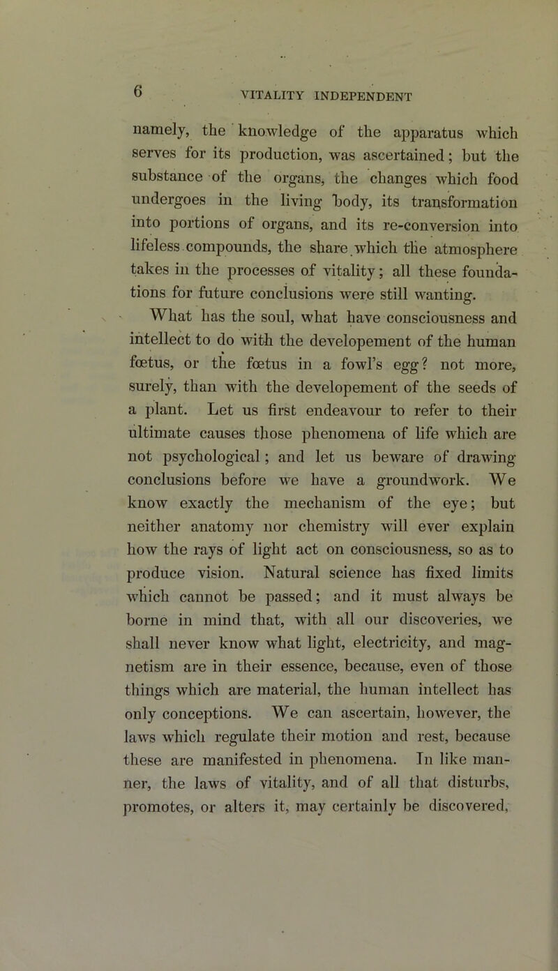 VITALITY INDEPENDENT namely, the knowledge of the apparatus which serves for its production, was ascertained; but the substance of the organs, the changes which food undergoes in the living body, its transformation into portions of organs, and its re-conversion into lifeless compounds, the share.which the atmosphere takes in the processes of vitality; all these founda- tions for future conclusions were still wanting. What has the soul, what have consciousness and intellect to do with the developement of the human foetus, or the foetus in a fowl’s egg? not more, surely, than with the developement of the seeds of a plant. Let us first endeavour to refer to their ultimate causes those phenomena of life which are not psychological; and let us beware of drawing- conclusions before wre have a groundwork. We know exactly the mechanism of the eye; but neither anatomy nor chemistry will ever explain how the rays of light act on consciousness, so as to produce vision. Natural science has fixed limits which cannot be passed; and it must always be borne in mind that, with all our discoveries, we shall never know what light, electricity, and mag- netism are in their essence, because, even of those things which are material, the human intellect has only conceptions. We can ascertain, however, the laws which regulate their motion and rest, because these are manifested in phenomena. In like man- ner, the laws of vitality, and of all that disturbs, promotes, or alters it, may certainly be discovered,